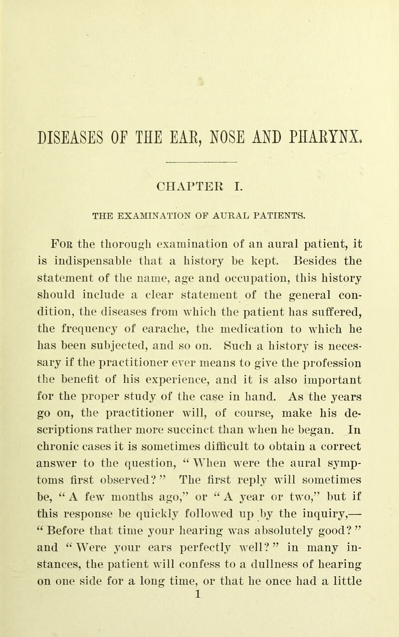 CHAPTER I. THE EXAMINATION OF AURAL PATIENTS. For the thorough examination of an aural patient, it is indispensable that a history be kept. Besides the statement of the name, age and occupation, this history should include a clear statement of the general con- dition, the diseases from which the patient has suffered, the frequency of earache, the medication to which he has been subjected, and so on. Such a history is neces- sary if the practitioner ever means to give the profession the benefit of his experience, and it is also important for the proper study of the case in hand. As the years go on, the practitioner will, of course, make his de- scriptions rather more succinct than when he began. In chronic cases it is sometimes difficult to obtain a correct answer to the question, “ When were the aural symp- toms first observed?” The first reply will sometimes be, “ A few months ago,” or “ A year or two,” but if this response be quickly followed up by the inquiry,— “ Before that time your hearing was absolutely good?” and “ Were your ears perfectly well?” in many in- stances, the patient will confess to a dullness of hearing on one side for a long time, or that he once had a little