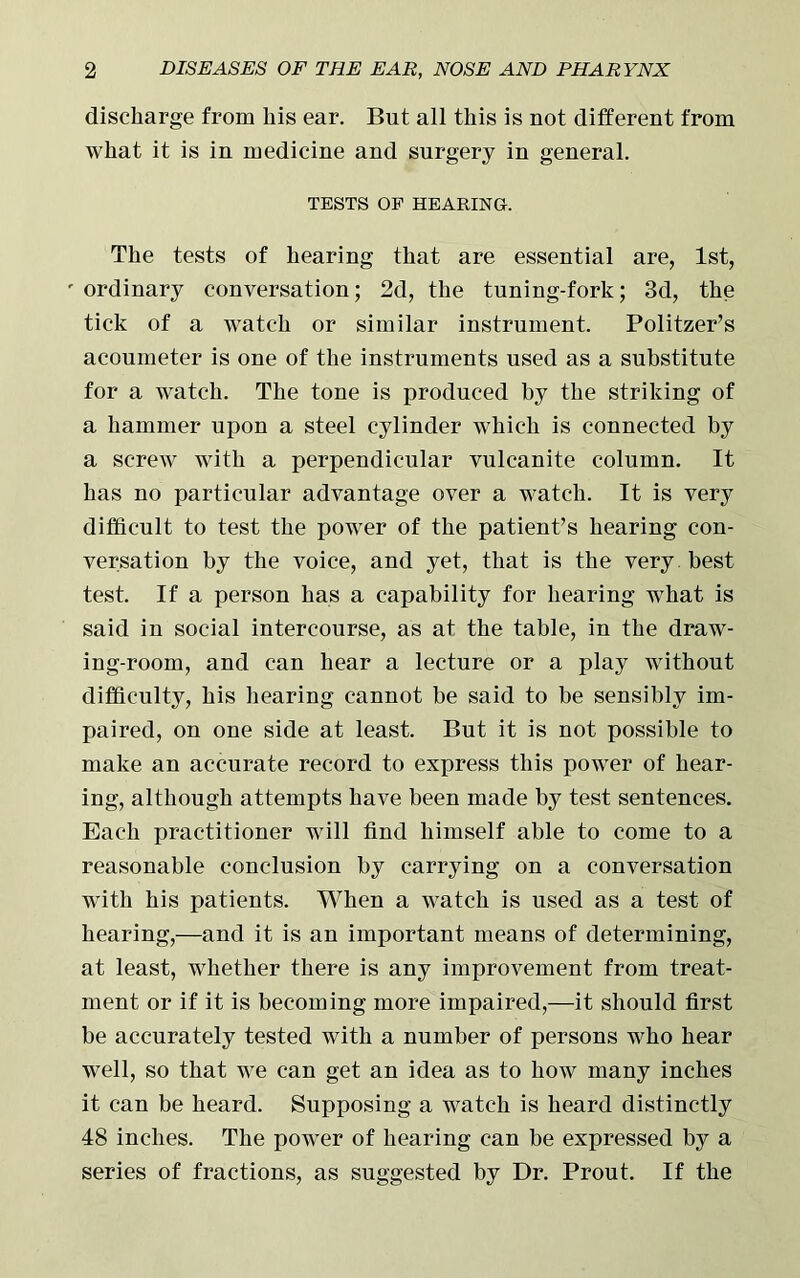 discharge from his ear. But all this is not different from what it is in medicine and surgery in general. TESTS OF HEARING. The tests of hearing that are essential are, 1st, ' ordinary conversation; 2d, the tuning-fork; 3d, the tick of a watch or similar instrument. Politzer’s acoumeter is one of the instruments used as a substitute for a watch. The tone is produced by the striking of a hammer upon a steel cylinder which is connected by a screw with a perpendicular vulcanite column. It has no particular advantage over a watch. It is very difficult to test the power of the patient’s hearing con- versation by the voice, and yet, that is the very best test. If a person has a capability for hearing what is said in social intercourse, as at the table, in the draw- ing-room, and can hear a lecture or a play without difficulty, his hearing cannot be said to be sensibly im- paired, on one side at least. But it is not possible to make an accurate record to express this power of hear- ing, although attempts have been made by test sentences. Each practitioner will find himself able to come to a reasonable conclusion by carrying on a conversation with his patients. When a watch is used as a test of hearing,—and it is an important means of determining, at least, whether there is any improvement from treat- ment or if it is becoming more impaired,—it should first be accurately tested with a number of persons who hear well, so that we can get an idea as to how many inches it can be heard. Supposing a watch is heard distinctly 48 inches. The power of hearing can be expressed by a series of fractions, as suggested by Dr. Prout. If the