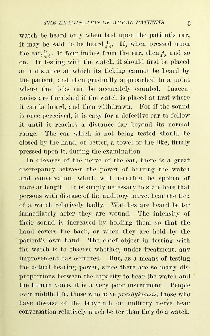 watch be heard only when laid upon the patient’s ear, it may be said to be heardIf, when pressed upon the ear, 1^-. If four inches from the ear, thenand so on. In testing with the watch, it should first be placed at a distance at which its ticking cannot be heard by the patient, and then gradually approached to a point where the ticks can be accurately counted. Inaccu- racies are furnished if the watch is placed at first where it can be heard, and then withdrawn. For if the sound is once perceived, it is easy for a defective ear to follow it until it reaches a distance far beyond its normal range. The ear which is not being tested should be closed by the hand, or better, a towel or the like, firmly pressed upon it, during the examination. In diseases of the nerve of the ear, there is a great discrepancy between the power of hearing the watch and conversation which will hereafter be spoken of more at length. It is simply necessary to state here that persons with disease of the auditory nerve, hear the tick of a watch relatively badly. Watches are heard better immediately after they are wound. The intensity of their sound is increased by holding them so that the hand covers the back, or when they are held by the patient’s own hand. The chief object in testing with the watch is to observe whether, under treatment, any improvement has occurred. But, as a means of testing the actual hearing power, since there are so many dis- proportions between the capacity to hear the watch and the human voice, it is a very poor instrument. People over middle life, those who have presbykoitsis, those who have disease of the labyrinth or auditory nerve hear conversation relatively much better than they do a watch.