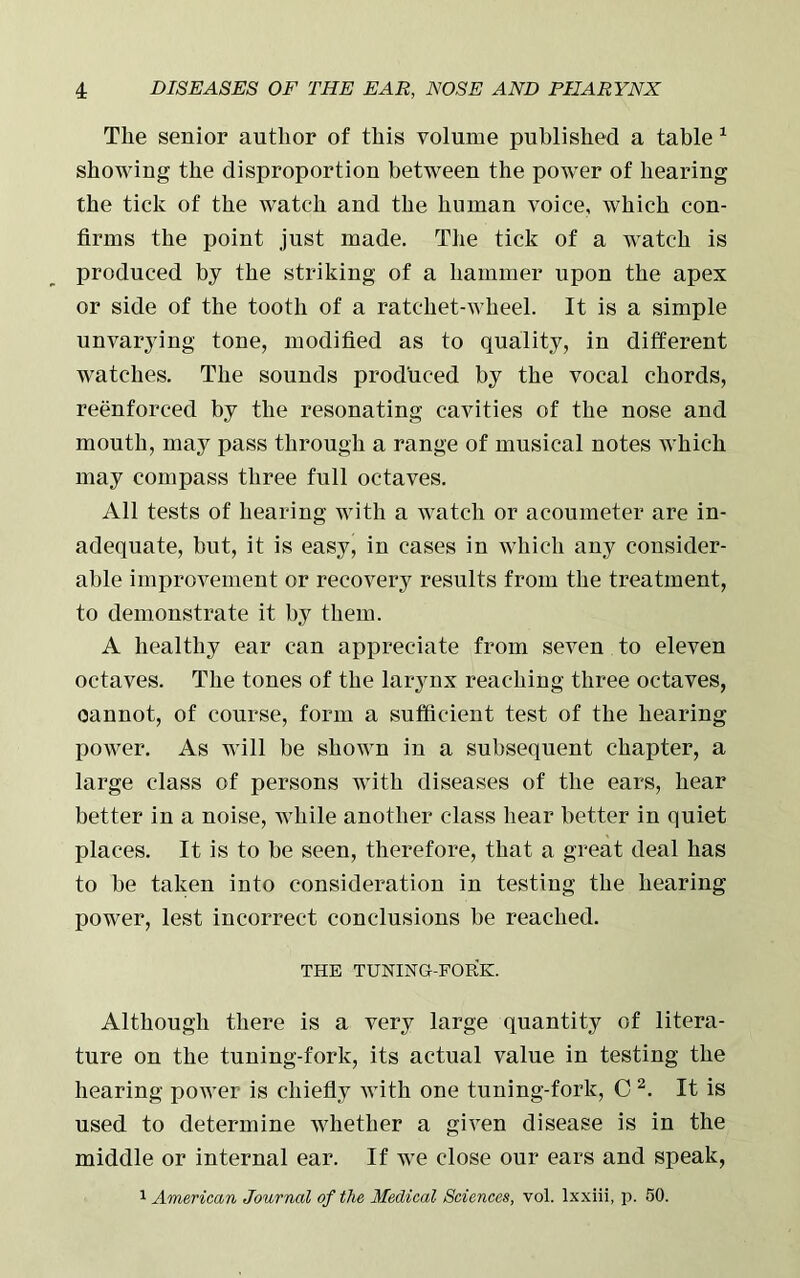 The senior author of this volume published a table 1 showing the disproportion between the power of hearing the tick of the watch and the human voice, which con- firms the point just made. The tick of a watch is produced by the striking of a hammer upon the apex or side of the tooth of a ratchet-wheel. It is a simple unvarying tone, modified as to quality, in different watches. The sounds produced by the vocal chords, reenforced by the resonating cavities of the nose and mouth, may pass through a range of musical notes which may compass three full octaves. All tests of hearing with a watch or acoumeter are in- adequate, but, it is easy, in cases in which any consider- able improvement or recovery results from the treatment, to demonstrate it by them. A healthy ear can appreciate from seven to eleven octaves. The tones of the larynx reaching three octaves, oannot, of course, form a sufficient test of the hearing power. As will be shown in a subsequent chapter, a large class of persons with diseases of the ears, hear better in a noise, while another class hear better in quiet places. It is to be seen, therefore, that a great deal has to be taken into consideration in testing the hearing power, lest incorrect conclusions be reached. THE TUNING-FORK. Although there is a very large quantity of litera- ture on the tuning-fork, its actual value in testing the hearing power is chiefly with one tuning-fork, C 2. It is used to determine whether a given disease is in the middle or internal ear. If we close our ears and speak, 1 American Journal of the Medical Sciences, vol. lxxiii, p. 50.