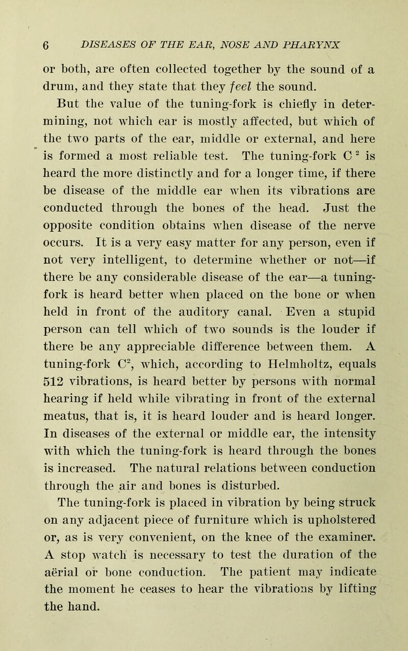 or both, are often collected together by the sound of a drum, and they state that they feel the sound. But the value of the tuning-fork is chiefly in deter- mining, not which ear is mostly affected, but which of the two parts of the ear, middle or external, and here is formed a most reliable test. The tuning-fork C 2 is heard the more distinctly and for a longer time, if there be disease of the middle ear when its vibrations are conducted through the bones of the head. Just the opposite condition obtains when disease of the nerve occurs. It is a very easy matter for any person, even if not very intelligent, to determine whether or not—if there be any considerable disease of the ear—a tuning- fork is heard better when placed on the bone or when held in front of the auditory canal. Even a stupid person can tell which of two sounds is the louder if there be any appreciable difference between them. A tuning-fork C2, which, according to Helmholtz, equals 512 vibrations, is heard better by persons with normal hearing if held while vibrating in front of the external meatus, that is, it is heard louder and is heard longer. In diseases of the external or middle ear, the intensity with which the tuning-fork is heard through the bones is increased. The natural relations between conduction through the air and bones is disturbed. The tuning-fork is placed in vibration by being struck on any adjacent piece of furniture which is upholstered or, as is very convenient, on the knee of the examiner. A stop watch is necessary to test the duration of the aerial or bone conduction. The patient may indicate the moment he ceases to hear the vibrations by lifting the hand.