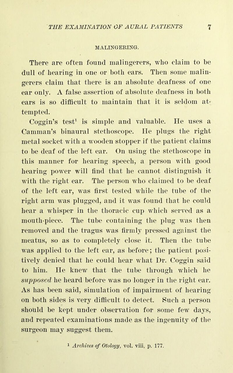 MALINGERING. There are often found malingerers, who claim to be dull of hearing in one or both ears. Then some malin- gerers claim that there is an absolute deafness of one ear only. A false assertion of absolute deafness in both ears is so difficult to maintain that it is seldom at- tempted. Coggin’s test1 is simple and valuable. He uses a Camman’s binaural stethoscope. He plugs the right metal socket with a wooden stopper if the patient claims to be deaf of the left ear. On using the stethoscope in this manner for hearing speech, a person with good hearing power will find that he cannot distinguish it with the right ear. The person who claimed to be deaf of the left ear, was first tested while the tube of the right arm was plugged, and it was found that he could hear a whisper in the thoracic cup which served as a mouth-piece. The tube containing the plug was then removed and the tragus was firmly pressed against the meatus, so as to completely close it. Then the tube was applied to the left ear, as before; the patient posi- tively denied that he could hear what Dr. Coggin said to him. He knew that the tube through which he supposed he heard before was no longer in the right ear. As has been said, simulation of impairment of hearing on both sides is very difficult to detect. Such a person should be kept under observation for some few days, and repeated examinations made as the ingenuity of the surgeon may suggest them. 1 Archives of Otology, vol. viii, p. 177.