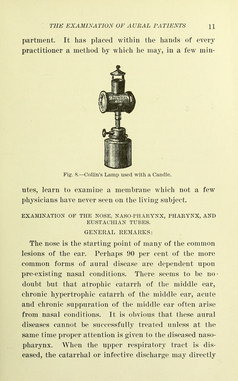 partment. It has placed within the hands of every practitioner a method by which he may, in a few min- Fig. 8.—Collin’s Lamp used with a Candle. utes, learn to examine a membrane which not a few physicians have never seen on the living subject. EXAMINATION OF THE NOSE, NASO-PHARYNX, PHARYNX, AND EUSTACHIAN TUBES. GENERAL REMARKS: The nose is the starting point of many of the common lesions of the ear. Ferhaps 90 per cent of the more common forms of aural disease are dependent upon pre-existing nasal conditions. There seems to be no- doubt but that atrophic catarrh of the middle ear, chronic hypertrophic catarrh of the middle ear, acute and chronic suppuration of the middle ear often arise from nasal conditions. It is obvious that these aural diseases cannot be successfully treated unless at the same time proper attention is given to the diseased naso- pharynx. When the upper respiratory tract is dis- eased, the catarrhal or infective discharge may directly