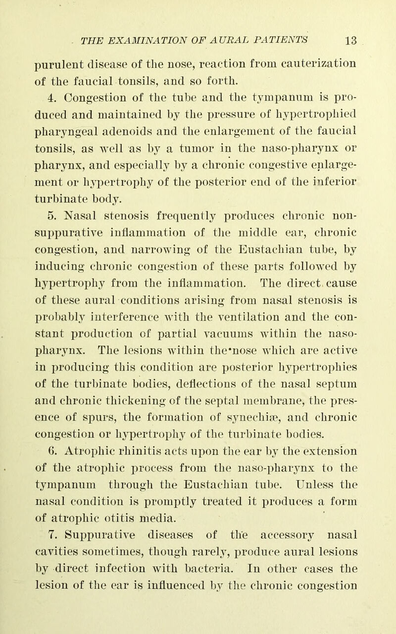 purulent disease of the uose, reaction from cauterization of the faucial tonsils, and so forth. 4. Congestion of the tube and the tympanum is pro- duced and maintained by the pressure of hypertrophied pharyngeal adenoids and the enlargement of the faucial tonsils, as well as by a tumor in the naso-pliarynx or pharynx, and especially by a chronic congestive enlarge- ment or hypertrophy of the posterior end of the inferior turbinate body. 5. Nasal stenosis frequently produces chronic non- suppurative inflammation of the middle ear, chronic congestion, and narrowing of the Eustachian tube, by inducing chronic congestion of these parts followed by hypertrophy from the inflammation. The direct cause of these aural conditions arising from nasal stenosis is probably interference with the ventilation and the con- stant production of partial vacuums within the naso- pharynx. The lesions within the'nose which are active in producing this condition are posterior hypertrophies of the turbinate bodies, deflections of the nasal septum and chronic thickening of the septal membrane, the pres- ence of spurs, the formation of synechim, and chronic congestion or hypertrophy of the turbinate bodies. G. Atrophic rhinitis acts upon the ear by the extension of the atrophic process from the naso-pharynx to the tympanum through the Eustachian tube. Unless the nasal condition is promptly treated it produces a form of atrophic otitis media. 7. Suppurative diseases of the accessory nasal cavities sometimes, though rarely, produce aural lesions by direct infection with bacteria. In other cases the lesion of the ear is influenced by the chronic congestion