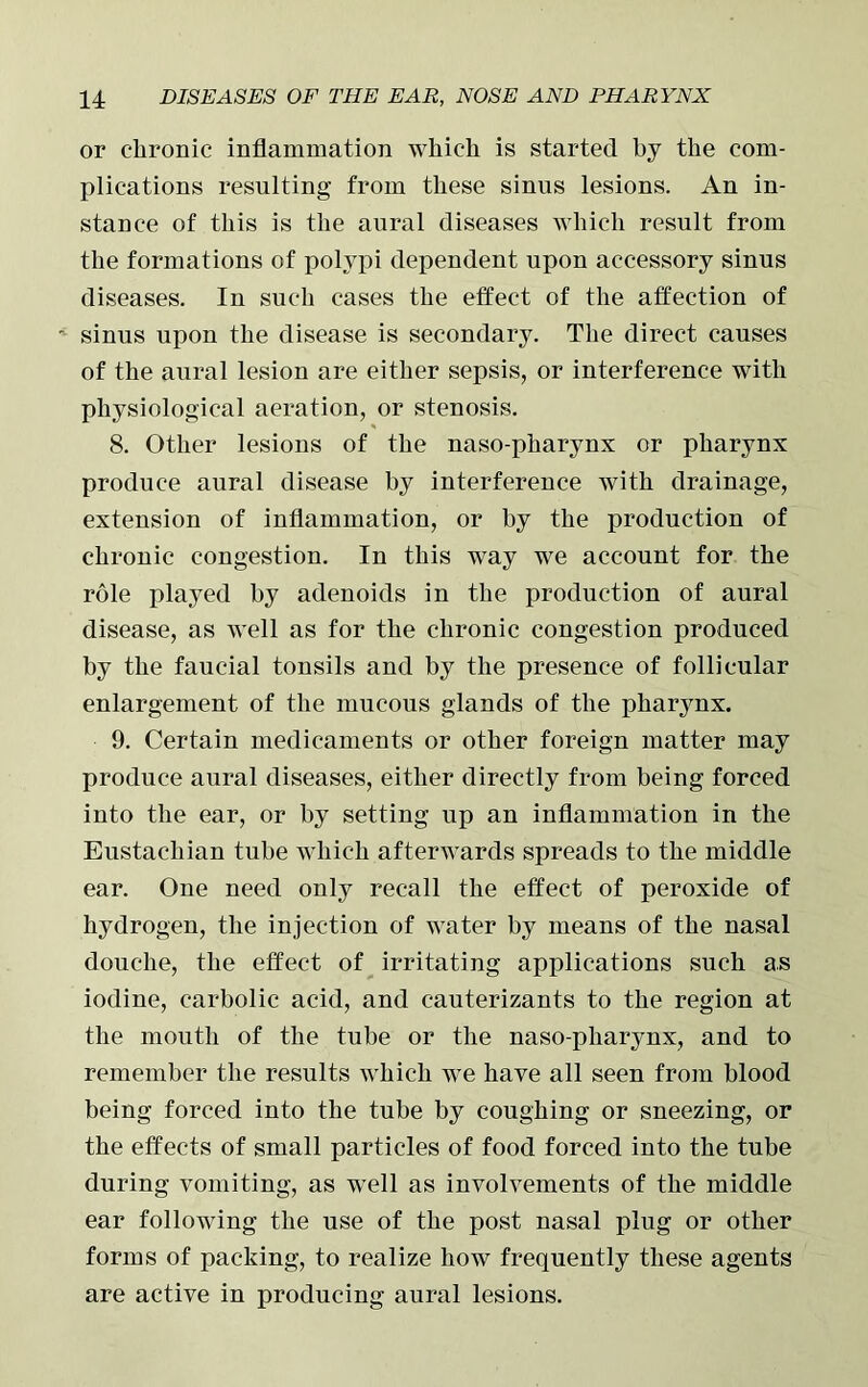 or chronic inflammation which is started by the com- plications resulting from these sinus lesions. An in- stance of this is the aural diseases which result from the formations of polypi dependent upon accessory sinus diseases. In such cases the effect of the affection of sinus upon the disease is secondary. The direct causes of the aural lesion are either sepsis, or interference with physiological aeration, or stenosis. 8. Other lesions of the naso-pharynx or pharynx produce aural disease by interference with drainage, extension of inflammation, or by the production of chronic congestion. In this way we account for the role played by adenoids in the production of aural disease, as well as for the chronic congestion produced by the faucial tonsils and by the presence of follicular enlargement of the mucous glands of the pharynx. 9. Certain medicaments or other foreign matter may produce aural diseases, either directly from being forced into the ear, or by setting up an inflammation in the Eustachian tube which afterwards spreads to the middle ear. One need only recall the effect of peroxide of hydrogen, the injection of water by means of the nasal douche, the effect of irritating applications such as iodine, carbolic acid, and cauterizants to the region at the mouth of the tube or the naso-pharynx, and to remember the results which we have all seen from blood being forced into the tube by coughing or sneezing, or the effects of small particles of food forced into the tube during vomiting, as well as involvements of the middle ear following the use of the post nasal plug or other forms of packing, to realize how frequently these agents are active in producing aural lesions.