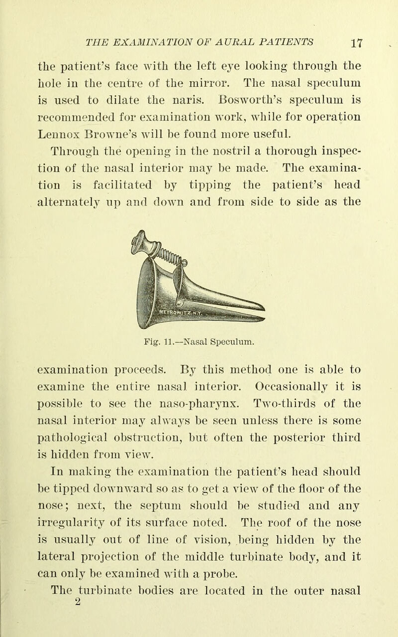 the patient’s face with the left eye looking through the hole in the centre of the mirror. The nasal speculum is used to dilate the naris. Bosworth’s speculum is recommended for examination work, while for operation Lennox Browne’s will be found more useful. Through the opening in the nostril a thorough inspec- tion of the nasal interior may be made. The examina- tion is facilitated by tipping the patient’s head alternately up and down and from side to side as the Fig. 11.—Nasal Speculum. examination proceeds. By this method one is able to examine the entire nasal interior. Occasionally it is possible to see the naso-pharynx. Two-thirds of the nasal interior may always be seen unless there is some pathological obstruction, but often the posterior third is hidden from view. In making the examination the patient’s head should be tipped downward so as to get a view of the floor of the nose; next, the septum should be studied and any irregularity of its surface noted. The roof of the nose is usually out of line of vision, being hidden by the lateral projection of the middle turbinate body, and it can only be examined with a probe. The turbinate bodies are located in the outer nasal 2