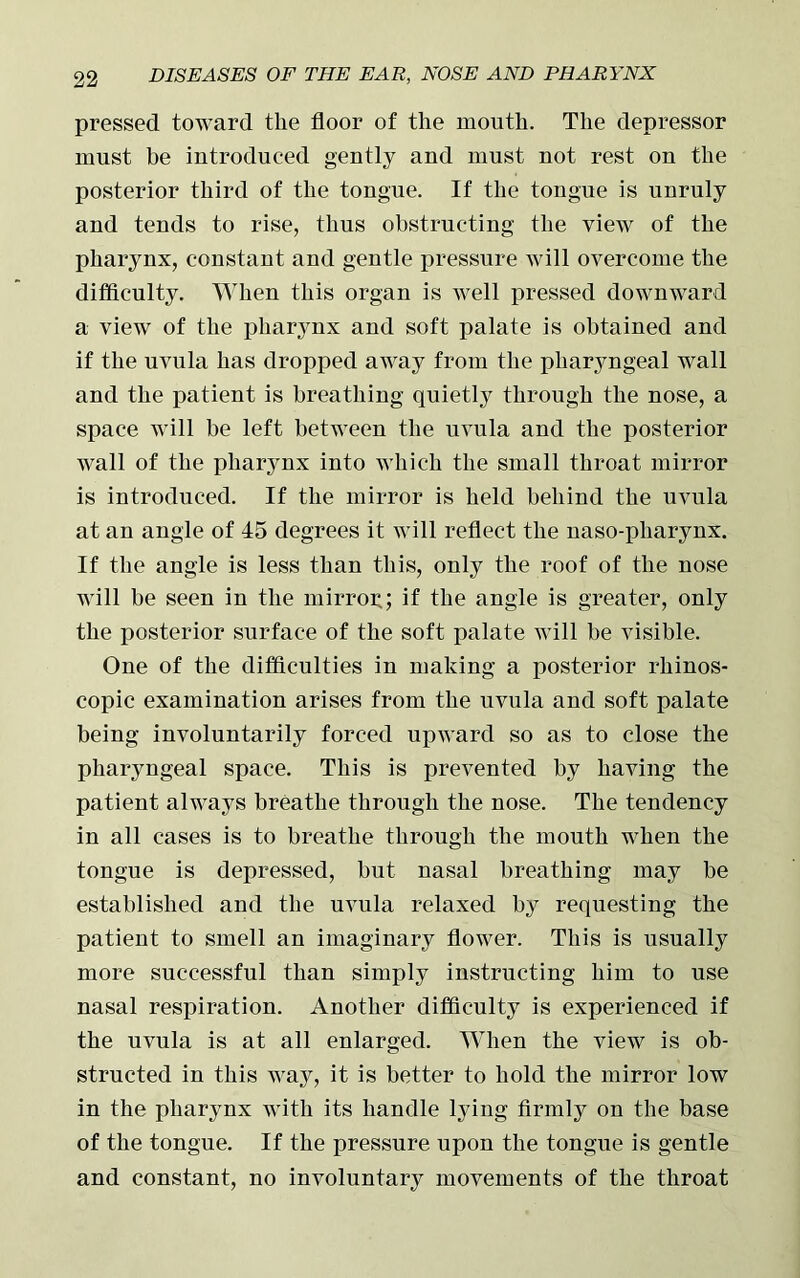 pressed toward the floor of the mouth. The depressor must be introduced gently and must not rest ou the posterior third of the tongue. If the tougue is unruly and tends to rise, thus obstructing the view of the pharynx, constant and gentle pressure will overcome the difficulty. When this organ is well pressed downward a view of the pharynx and soft palate is obtained and if the uvula has dropped away from the pharyngeal wall and the patient is breathing quietly through the nose, a space will be left between the uvula and the posterior wall of the pharynx into which the small throat mirror is introduced. If the mirror is held behind the uvula at an angle of 45 degrees it will reflect the naso-pliarynx. If the angle is less than this, only the roof of the nose will be seen in the mirrog; if the angle is greater, only the posterior surface of the soft palate will be visible. One of the difficulties in making a posterior rhinos- copic examination arises from the uvula and soft palate being involuntarily forced upward so as to close the pharyngeal space. This is prevented by having the patient always breathe through the nose. The tendency in all cases is to breathe through the mouth when the tongue is depressed, but nasal breathing may be established and the uvula relaxed by requesting the patient to smell an imaginary flower. This is usually more successful than simply instructing him to use nasal respiration. Another difficulty is experienced if the uvula is at all enlarged. When the view is ob- structed in this way, it is better to hold the mirror low in the pharynx with its handle lying firmly on the base of the tongue. If the pressure upon the tongue is gentle and constant, no involuntary movements of the throat