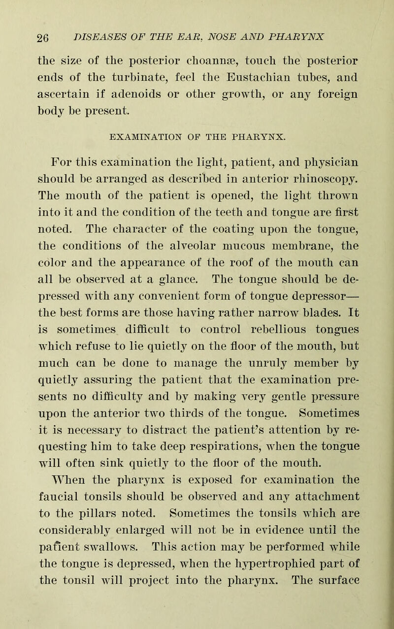 the size of the posterior choannse, touch the posterior ends of the turbinate, feel the Eustachian tubes, and ascertain if adenoids or other growth, or any foreign body be present. EXAMINATION OP THE PHARYNX. For this examination the light, patient, and physician should be arranged as described in anterior rhinoscopy. The mouth of the patient is opened, the light thrown into it and the condition of the teeth and tongue are first noted. The character of the coating upon the tongue, the conditions of the alveolar mucous membrane, the color and the appearance of the roof of the mouth can all be observed at a glance. The tongue should be de- pressed with any convenient form of tongue depressor— the best forms are those having rather narrow blades. It is sometimes difficult to control rebellious tongues which refuse to lie quietly on the floor of the mouth, but much can be done to manage the unruly member by quietly assuring the patient that the examination pre- sents no difficulty and by making very gentle pressure upon the anterior two thirds of the tongue. Sometimes it is necessary to distract the patient’s attention by re- questing him to take deep respirations, when the tongue will often sink quietly to the floor of the mouth. When the pharynx is exposed for examination the faucial tonsils should be observed and any attachment to the pillars noted. Sometimes the tonsils which are considerably enlarged will not be in evidence until the patient swallows. This action may be performed while the tongue is depressed, when the hypertrophied part of the tonsil will project into the pharynx. The surface