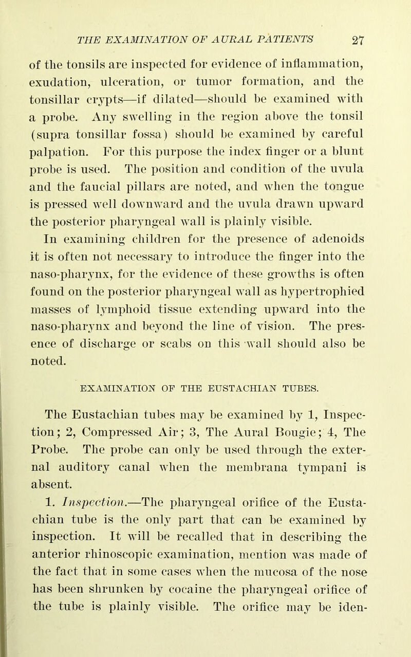 of the tonsils are inspected for evidence of inflammation, exudation, ulceration, or tumor formation, and the tonsillar crypts—if dilated—should be examined with a probe. Any swelling in the region above the tonsil (supra tonsillar fossa) should be examined by careful palpation. For this purpose the index finger or a blunt probe is used. The position and condition of the uvula and the faucial pillars are noted, and Avlien the tongue is pressed well downward and the uvula drawn upward the posterior pharyngeal wall is plainly visible. In examining children for the presence of adenoids it is often not necessary to introduce the finger into the naso-pharynx, for the evidence of these growths is often found on the posterior pharyngeal Avail as hypertrophied masses of lymphoid tissue extending upward into the naso-pharynx and beyond the line of vision. The pres- ence of discharge or scabs on this Avail should also be noted. EXAMINATION OF THE EUSTACHIAN TUBES. The Eustachian tubes may be examined by 1, Inspec- tion; 2, Compressed Air; 3, The Aural Bougie; 4, The Probe. The probe can only be used through the exter- nal auditory canal when the membrana tympani is absent. 1. Inspection.—The pharyngeal orifice of the Eusta- chian tube is the only part that can be examined by inspection. It will be recalled that in describing the anterior rhinoscopic examination, mention AATas made of the fact that in some cases Avhen the mucosa of the nose has been shrunken by cocaine the pharyngeal orifice of the tube is plainly visible. The orifice may be iden-