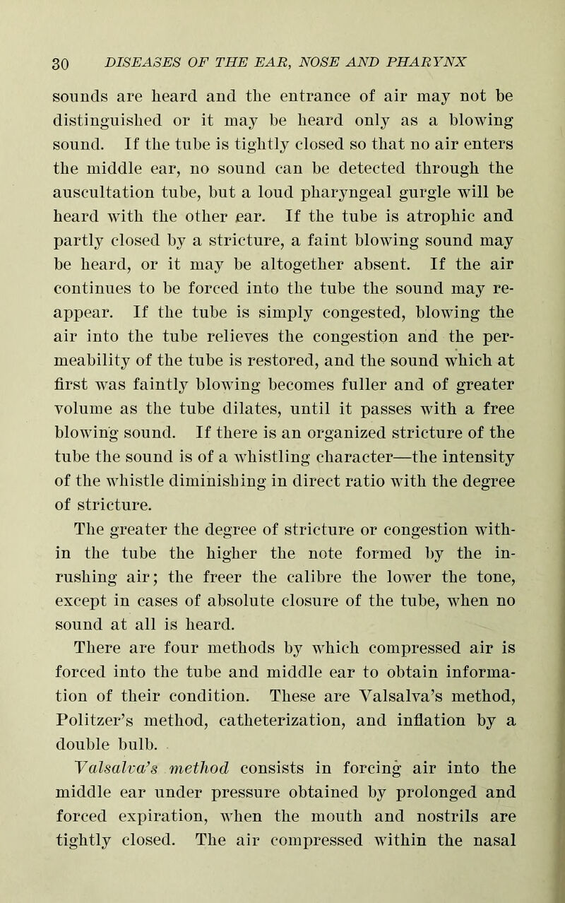 sounds are heard and the entrance of air may not be distinguished or it may be heard only as a blowing sound. If the tube is tightly closed so that no air enters the middle ear, no sound can be detected through the auscultation tube, but a loud pharyngeal gurgle will be heard with the other ear. If the tube is atrophic and partly closed by a stricture, a faint blowing sound may be heard, or it may be altogether absent. If the air continues to be forced into the tube the sound may re- appear. If the tube is simply congested, blowing the air into the tube relieves the congestion and the per- meability of the tube is restored, and the sound which at first was faintly blowing becomes fuller and of greater volume as the tube dilates, until it passes with a free blowing sound. If there is an organized stricture of the tube the sound is of a whistling character—the intensity of the whistle diminishing in direct ratio with the degree of stricture. The greater the degree of stricture or congestion with- in the tube the higher the note formed by the in- rushing air; the freer the calibre the lower the tone, except in cases of absolute closure of the tube, when no sound at all is heard. There are four methods by which compressed air is forced into the tube and middle ear to obtain informa- tion of their condition. These are Valsalva’s method, Politzer’s method, catheterization, and inflation by a double bulb. Valsalva’s method consists in forcing air into the middle ear under pressure obtained by prolonged and forced expiration, when the mouth and nostrils are tightly closed. The air compressed within the nasal