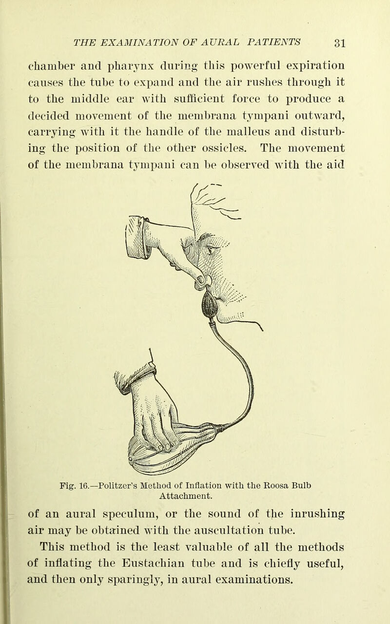 chamber and pharynx during this powerful expiration causes the tube to expand and the air rushes through it to the middle ear with sufficient force to produce a decided movement of the membrana tympani outward, carrying with it the handle of the malleus and disturb- ing the position of the other ossicles. The movement of the membrana tympani can be observed with the aid Fig. 16.—Politzer’s Method of Inflation with the Roosa Bulb Attachment. of an aural speculum, or the sound of the inrushing air may be obtained with the auscultation tube. This method is the least valuable of all the methods of inflating the Eustachian tube and is chiefly useful, and then only sparingly, in aural examinations.