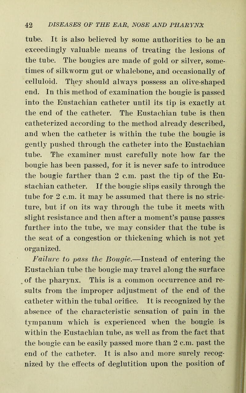 tube. It is also believed by some authorities to be an exceedingly valuable means of treating the lesions of the tube. The bougies are made of gold or silver, some- times of silkworm gut or whalebone, and occasionally of celluloid. They should always possess an olive-shaped end. In this method of examination the bougie is passed into the Eustachian catheter until its tip is exactly at the end of the catheter. The Eustachian tube is then catheterized according to the method already described, and when the catheter is within the tube the bougie is gently pushed through the catheter into the Eustachian tube. The examiner must carefully note how far the bougie has been passed, for it is never safe to introduce the bougie farther than 2 c.m. past the tip of the Eu- stachian catheter. If the bougie slips easily through the tube for 2 c.m. it may be assumed that there is no stric- ture, but if on its way through the tube it meets with slight resistance and then after a moment’s pause passes further into the tube, we may consider that the tube is the seat of a congestion or thickening which is not yet organized. Failure to pass the Bougie.—Instead of entering the Eustachian tube the bougie may travel along the surface . of the pharynx. This is a common occurrence and re- sults from the improper adjustment of the end of the catheter within the tubal orifice. It is recognized by the absence of the characteristic sensation of pain in the tympanum which is experienced when the bougie is within the Eustachian tube, as well as from the fact that the bougie can be easily passed more than 2 c.m. past the end of the catheter. It is also and more surely recog- nized by the effects of deglutition upon the position of