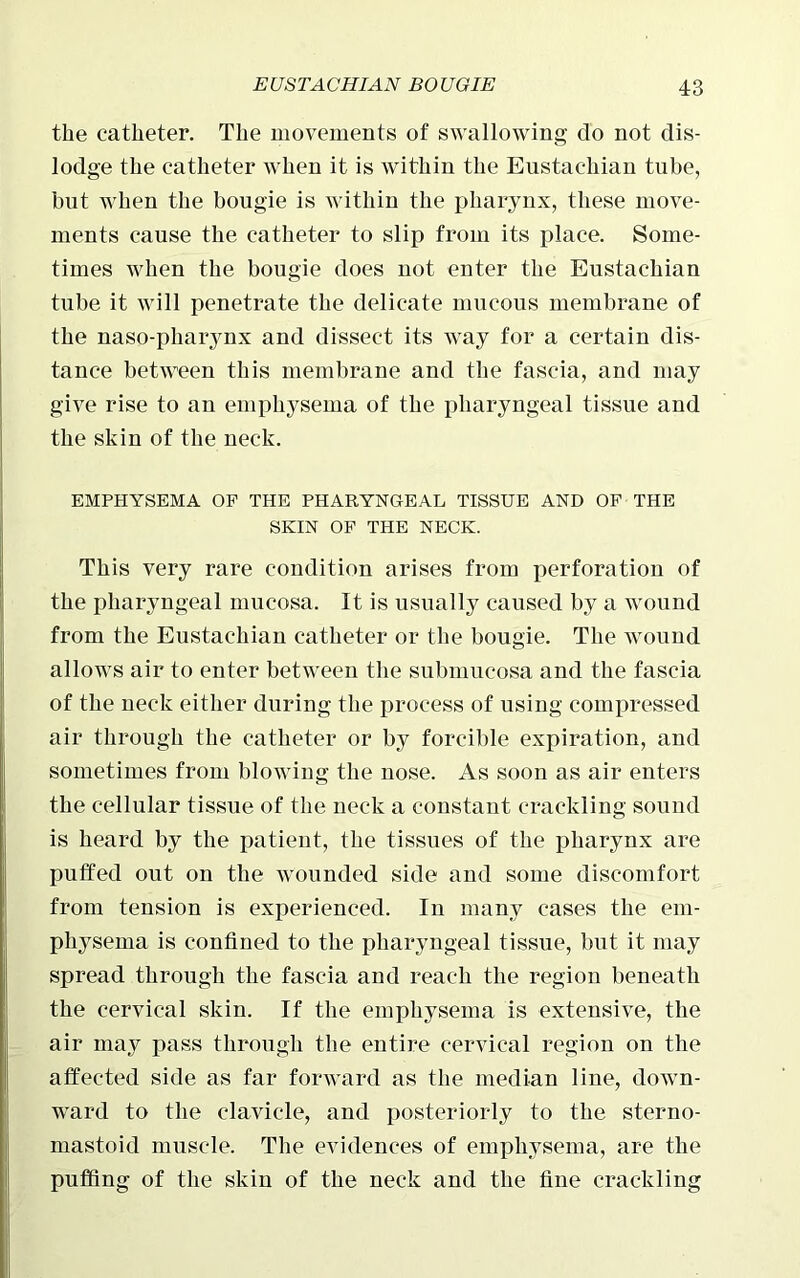 the catheter. The movements of swallowing do not dis- lodge the catheter when it is within the Eustachian tube, but when the bougie is within the pharynx, these move- ments cause the catheter to slip from its place. Some- times when the bougie does not enter the Eustachian tube it will penetrate the delicate mucous membrane of the naso-pliarynx and dissect its way for a certain dis- tance between this membrane and the fascia, and may give rise to an emphysema of the pharyngeal tissue and the skin of the neck. EMPHYSEMA OF THE PHARYNGEAL TISSUE AND OF THE SKIN OF THE NECK. This very rare condition arises from perforation of the pharyngeal mucosa. It. is usually caused by a wound from the Eustachian catheter or the bougie. The wound allows air to enter between the submucosa and the fascia of the neck either during the process of using compressed air through the catheter or by forcible expiration, and sometimes from blowing the nose. As soon as air enters the cellular tissue of the neck a constant crackling sound is heard by the patient, the tissues of the pharynx are puffed out on the wounded side and some discomfort from tension is experienced. In many cases the em- physema is confined to the pharyngeal tissue, but it may spread through the fascia and reach the region beneath the cervical skin. If the emphysema is extensive, the air may pass through the entire cervical region on the affected side as far forward as the median line, down- ward to the clavicle, and posteriorly to the sterno- mastoid muscle. The evidences of emphysema, are the puffing of the skin of the neck and the fine crackling