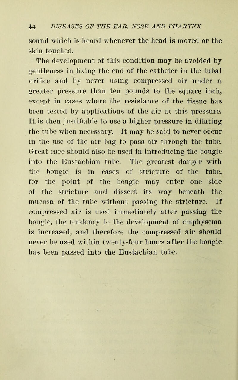 sound which is heard whenever the head is moved or the skin touched. The development of this condition may be avoided by gentleness in fixing the end of the catheter in the tubal orifice and by never using compressed air under a greater pressure than ten pounds to the square inch, except in cases where the resistance of the tissue has been tested by applications of the air at this pressure. It is then justifiable to use a higher pressure in dilating the tube when necessary. It may be said to never occur in the use of the air bag to pass air through the tube. Great care should also be used in introducing the bougie into the Eustachian tube. The greatest danger with the bougie is in cases of stricture of the tube, for the point of the bougie may enter one side of the stricture and dissect its way beneath the mucosa of the tube without passing the stricture. If compressed air is used immediately after passing the bougie, the tendency to the development of emphysema is increased, and therefore the compressed air should never be used within twenty-four hours after the bougie has been passed into the Eustachian tube.