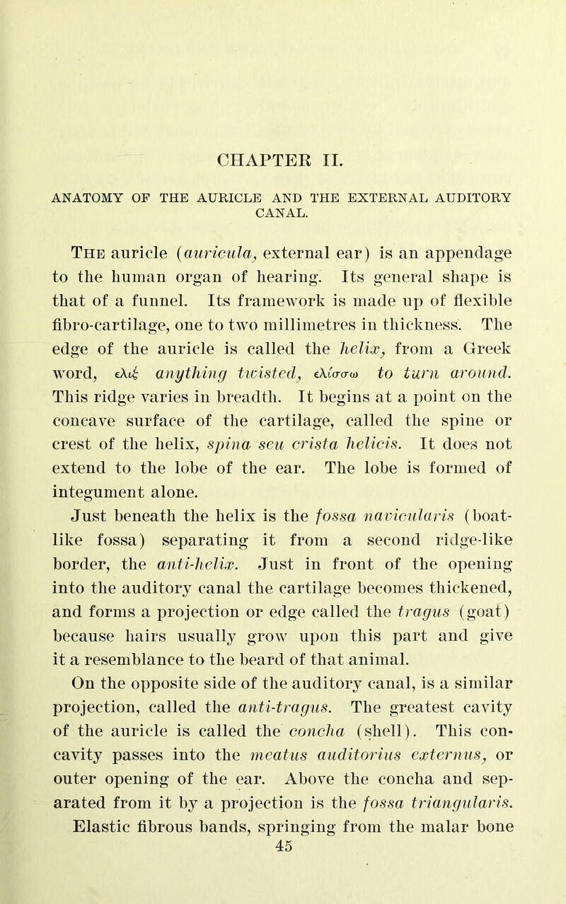 CHAPTER II. ANATOMY OF THE AURICLE AND THE EXTERNAL AUDITORY CANAL. The auricle (auricula, external ear) is an appendage to the human organ of hearing. Its general shape is that of a funnel. Its framework is made up of flexible fibro-cartilage, one to two millimetres in thickness. The edge of the auricle is called the helix, from a Greek word, eAi£ anything twisted} eXiWo) to turn around. This ridge varies in breadth. It begins at a point on the concave surface of the cartilage, called the spine or crest of the helix, spina sen crista lielicis. It does not extend to the lobe of the ear. The lobe is formed of integument alone. Just beneath the helix is the fossa navicularis (boat- like fossa) separating it from a second ridge-like border, the anti-helix. Just in front of the opening into the auditory canal the cartilage becomes thickened, and forms a projection or edge called the tragus (goat) because hairs usually grow upon this part and give it a resemblance to the beard of that animal. On the opposite side of the auditory canal, is a similar projection, called the anti-tragus. The greatest cavity of the auricle is called the concha (shell). This con- cavity passes into the meatus auditorius ext emus, or outer opening of the ear. Above the concha and sep- arated from it by a projection is the fossa triangularis. Elastic fibrous bands, springing from the malar bone