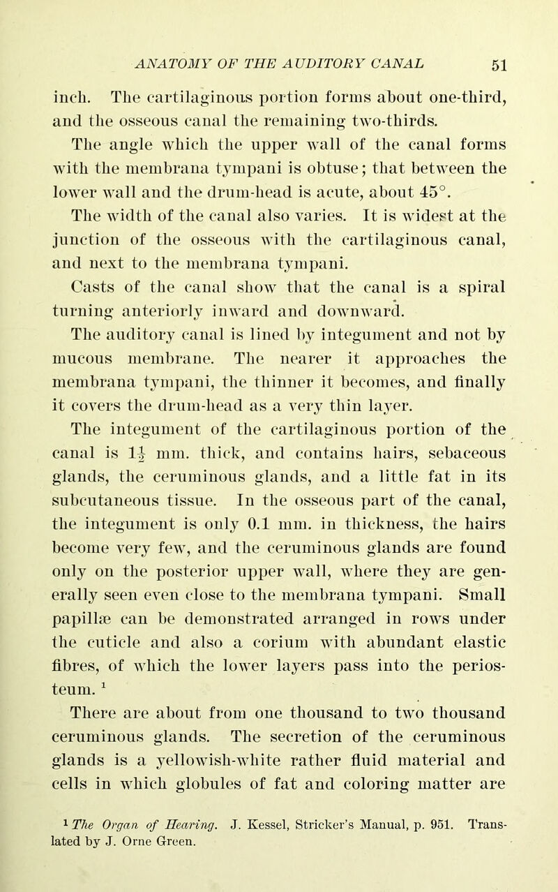 inch. The cartilaginous portion forms about one-tliird, and the osseous canal the remaining two-thirds. The angle which the upper wall of the canal forms with the membrana tympani is obtuse; that between the lower wall and the drum-head is acute, about 45°. The width of the canal also varies. It is widest at the junction of the osseous with the cartilaginous canal, and next to the membrana tympani. Casts of the canal show that the canal is a spiral turning anteriorly inward and downward. The auditory canal is lined by integument and not by mucous membrane. The nearer it approaches the membrana tympani, the thinner it becomes, and finally it covers the drum-head as a very thin layer. The integument of the cartilaginous portion of the canal is 14 mm. thick, and contains hairs, sebaceous glands, the ceruminous glands, and a little fat in its subcutaneous tissue. In the osseous part of the canal, the integument is only 0.1 mm. in thickness, the hairs become very few, and the ceruminous glands are found only on the posterior upper wall, where they are gen- erally seen even close to the membrana tympani. Small papillae can be demonstrated arranged in rows under the cuticle and also a corium with abundant elastic fibres, of which the lower layers pass into the perios- teum. 1 There are about from one thousand to two thousand ceruminous glands. The secretion of the ceruminous glands is a yellowish-white rather fluid material and cells in which globules of fat and coloring matter are 1 The Organ of Hearing. J. Kessel, Strieker’s Manual, p. 951. Trans- lated by J. Orne Green.