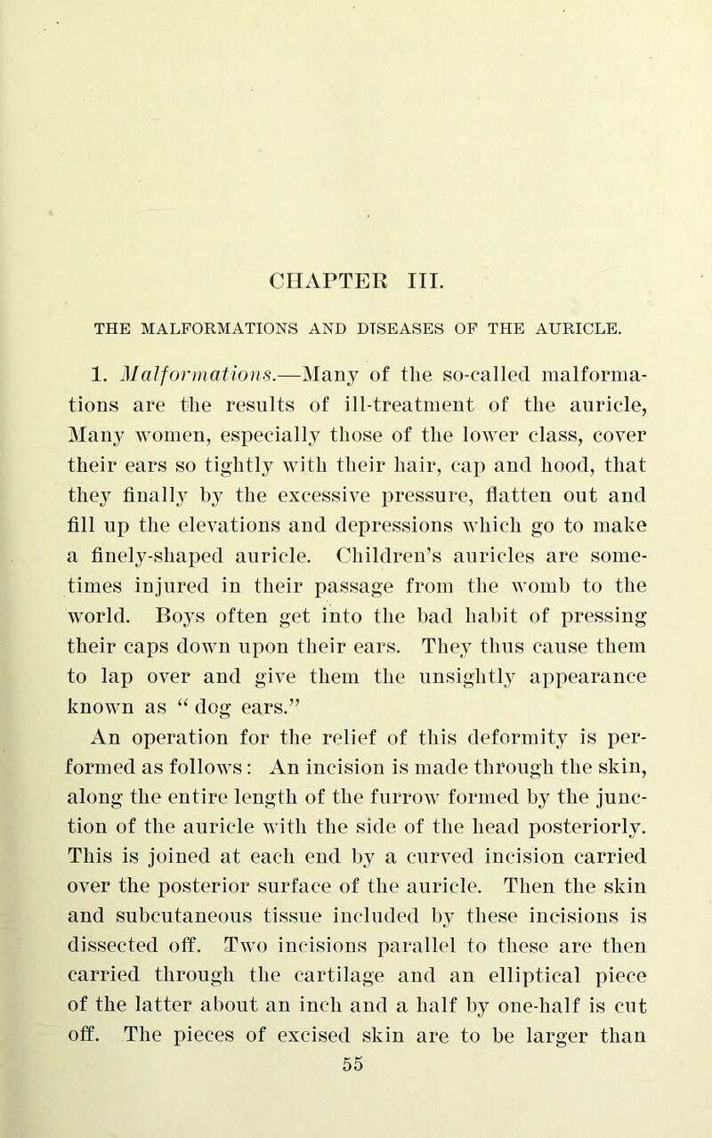 CHAPTER III. THE MALFORMATIONS AND DISEASES OF THE AURICLE. 1. Malformations.—Many of the so-called malforma- tions are the results of ill-treatment of the auricle, Man}^ women, especially those of the lower class, cover their ears so tightly with their hair, cap and hood, that they finally by the excessive pressure, flatten out and fill up the elevations and depressions which go to make a finely-shaped auricle. Children’s auricles are some- times injured in their passage from the womb to the world. Boys often get into the bad habit of pressing their caps down upon their ears. They thus cause them to lap over and give them the unsightly appearance known as “ dog ears.” An operation for the relief of this deformity is per- formed as follows: An incision is made through the skin, along the entire length of the furrow formed by the junc- tion of the auricle with the side of the head posteriorly. This is joined at each end by a curved incision carried over the posterior surface of the auricle. Then the skin and subcutaneous tissue included by these incisions is dissected off. Two incisions parallel to these are then carried through the cartilage and an elliptical piece of the latter about an inch and a half by one-half is cut off. The pieces of excised skin are to be larger than