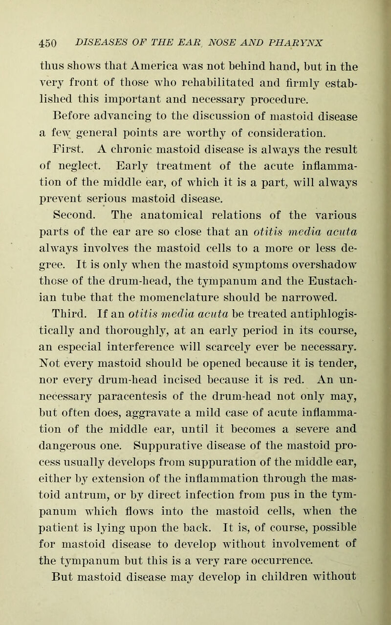 thus shows that America was not behind hand, but in the very front of those who rehabilitated and firmly estab- lished this important and necessary procedure. Before advancing to the discussion of mastoid disease a few general points are worthy of consideration. First. A chronic mastoid disease is always the result of neglect. Early treatment of the acute inflamma- tion of the middle ear, of which it is a part, will always prevent serious mastoid disease. Second. The anatomical relations of the various parts of the ear are so close that an otitis media acuta always involves the mastoid cells to a more or less de- gree. It is only when the mastoid symptoms overshadow those of the drum-head, the tympanum and the Eustach- ian tube that the momenclature should be narrowed. Third. If an otitis media acuta be treated antiphlogis- tically and thoroughly, at an early period in its course, an especial interference will scarcely ever be necessary. Not every mastoid should be opened because it is tender, nor every drum-head incised because it is red. An un- necessary paracentesis of the drum-head not only may, but often does, aggravate a mild case of acute inflamma- tion of the middle ear, until it becomes a severe and dangerous one. Suppurative disease of the mastoid pro- cess usually develops from suppuration of the middle ear, either by extension of the inflammation through the mas- toid antrum, or by direct infection from pus in the tym- panum which flows iuto the mastoid cells, when the patient is lying upon the back. It is, of course, possible for mastoid disease to develop without involvement of the tympanum but this is a very rare occurrence. But mastoid disease may develop in children without