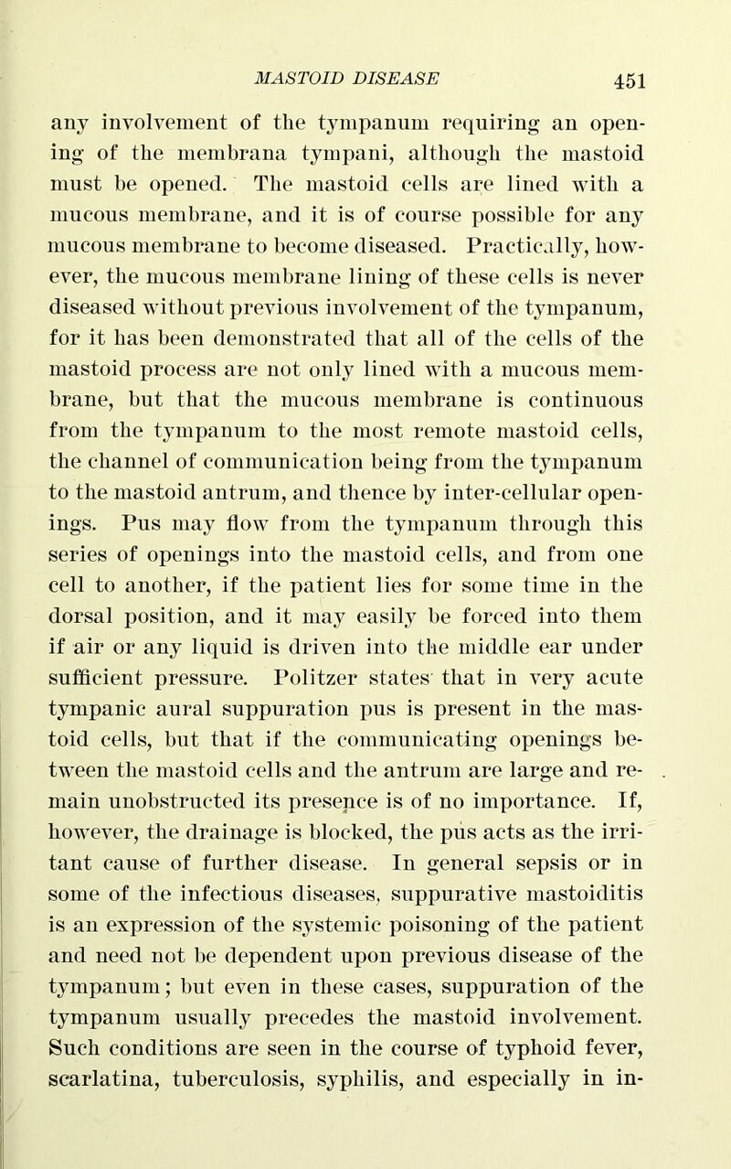 any involvement of the tympanum requiring an open- ing of the membrana tympani, although the mastoid must he opened. The mastoid cells are lined with a mucous membrane, and it is of course possible for any mucous membrane to become diseased. Practically, how- ever, the mucous membrane lining of these cells is never diseased without previous involvement of the tympanum, for it has been demonstrated that all of the cells of the mastoid process are not only lined with a mucous mem- brane, but that the mucous membrane is continuous from the tympanum to the most remote mastoid cells, the channel of communication being from the tympanum to the mastoid antrum, and thence by inter-cellular open- ings. Pus may flow from the tympanum through this series of openings into the mastoid cells, and from one cell to another, if the patient lies for some time in the dorsal position, and it may easily he forced into them if air or any liquid is driven into the middle ear under sufficient pressure. Politzer states that in very acute tympanic aural suppuration pus is present in the mas- toid cells, hut that if the communicating openings be- tween the mastoid cells and the antrum are large and re- main unobstructed its presence is of no importance. If, however, the drainage is blocked, the pus acts as the irri- tant cause of further disease. In general sepsis or in some of the infectious diseases, suppurative mastoiditis is an expression of the systemic poisoning of the patient and need not he dependent upon previous disease of the tympanum; but even in these cases, suppuration of the tympanum usually precedes the mastoid involvement. Such conditions are seen in the course of typhoid fever, scarlatina, tuberculosis, syphilis, and especially in in-