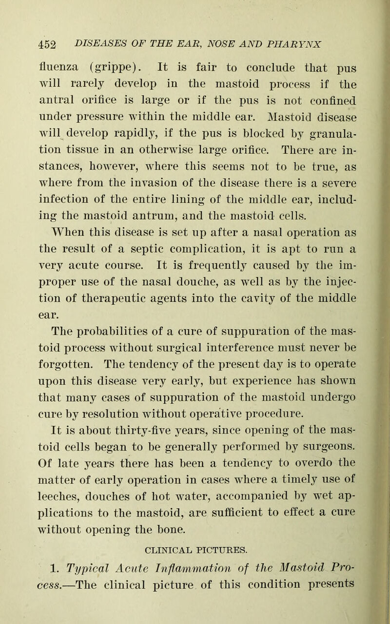 fluenza (grippe). It is fair to conclude that pns will rarely develop in the mastoid process if the antral orifice is large or if the pus is not confined under pressure within the middle ear. Mastoid disease will develop rapidly, if the pus is blocked by granula- tion tissue in an otherwise large orifice. There are in- stances, however, where this seems not to be true, as where from the invasion of the disease there is a severe infection of the entire lining of the middle ear, includ- ing the mastoid antrum, and the mastoid cells. When this disease is set up after a nasal operation as the result of a septic complication, it is apt to run a very acute course. It is frequently caused by the im- proper use of the nasal douche, as well as by the injec- tion of therapeutic agents into the cavity of the middle ear. The probabilities of a cure of suppuration of the mas- toid process without surgical interference must never be forgotten. The tendency of the present day is to operate upon this disease very early, but experience has shown that many cases of suppuration of the mastoid undergo cure by resolution without operative procedure. It is about thirty-five years, since opening of the mas- toid cells began to be generally performed by surgeons. Of late years there has been a tendency to overdo the matter of early operation in cases where a timely use of leeches, douches of hot water, accompanied by wet ap- plications to the mastoid, are sufficient to effect a cure without opening the bone. CLINICAL PICTURES. 1. Typical Acute Inflammation of the Mastoid Pro- cess.—The clinical picture of this condition presents