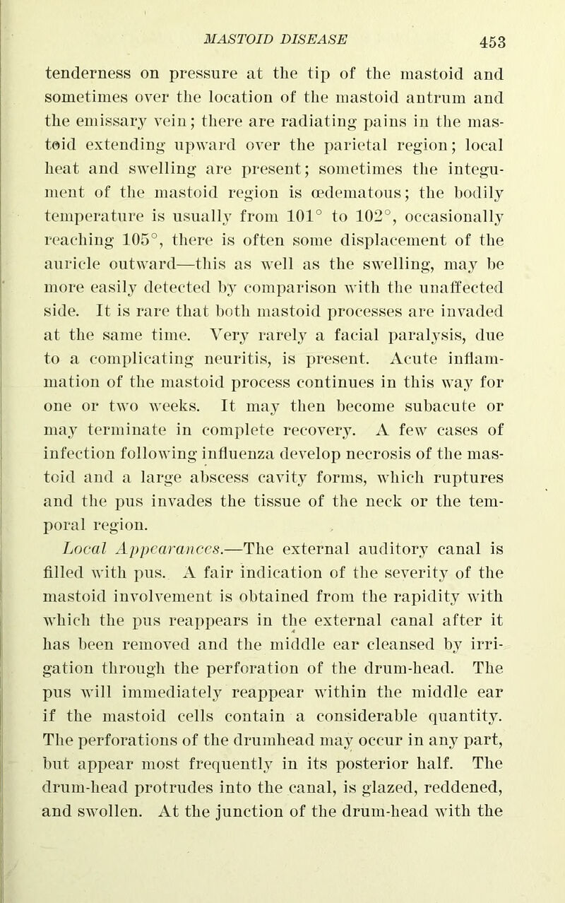 tenderness on pressure at the tip of the mastoid and sometimes over the location of the mastoid antrum and the emissary vein; there are radiating pains in the mas- toid extending upward over the parietal region; local heat and swelling are present ; sometimes the integu- ment of the mastoid region is oedematous; the bodily temperature is usually from 101° to 102°, occasionally reaching 105°, there is often some displacement of the auricle outward—this as well as the swelling, may he more easily detected by comparison with the unaffected side. It is rare that both mastoid processes are invaded at the same time. Very rarely a facial paralysis, due to a complicating neuritis, is present. Acute inflam- mation of the mastoid process continues in this way for one or two weeks. It may then become subacute or may terminate in complete recovery. A few cases of infection following influenza develop necrosis of the mas- toid and a large abscess cavity forms, which ruptures and the pus invades the tissue of the neck or the tem- poral region. Local Appearances.—The external auditory canal is filled with pus. A fair indication of the severity of the mastoid involvement is obtained from the rapidity with which the pus reappears in the external canal after it has been removed and the middle ear cleansed by irri- gation through the perforation of the drum-head. The pus will immediately reappear within the middle ear if the mastoid cells contain a considerable quantity. The perforations of the drumhead may occur in any part, but appear most frequently in its posterior half. The drum-head protrudes into the canal, is glazed, reddened, and swollen. At the junction of the drum-head with the