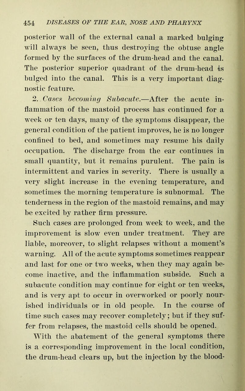 posterior wall of the external canal a marked bulging will always be seen, thus destroying the obtuse angle formed by the surfaces of the drum-bead and the canal. The posterior superior quadrant of the drum-bead is bulged into the canal. This is a very important diag- nostic feature. 2. Cases becoming Subacute.—After the acute in- flammation of the mastoid process has continued for a week or ten days, many of the symptoms disappear, the general condition of the patient improves, be is no longer confined to bed, and sometimes may resume bis daily occupation. The discharge from the ear continues in small quantity, but it remains purulent. The pain is intermittent and varies in severity. There is usually a very slight increase in the evening temperature, and sometimes the morning temperature is subnormal. The tenderness in the region of the mastoid remains, and may be excited by rather firm pressure. Such cases are prolonged from week to week, and the improvement is slow even under treatment. They are liable, moreover, to slight relapses without a moment’s warning. All of the acute symptoms sometimes reappear and last for one or two weeks, when they may again be- come inactive, and the inflammation subside. Such a subacute condition may continue for eight or ten Aveeks, and is very apt to occur in overworked or poorly nour- ished individuals or in old people. In the course of time such cases may recover completely; but if they suf- fer from relapses, the mastoid cells should be opened. With the abatement of the general symptoms there is a corresponding improvement in the local condition, the drum-head clears up, but the injection by the blood-