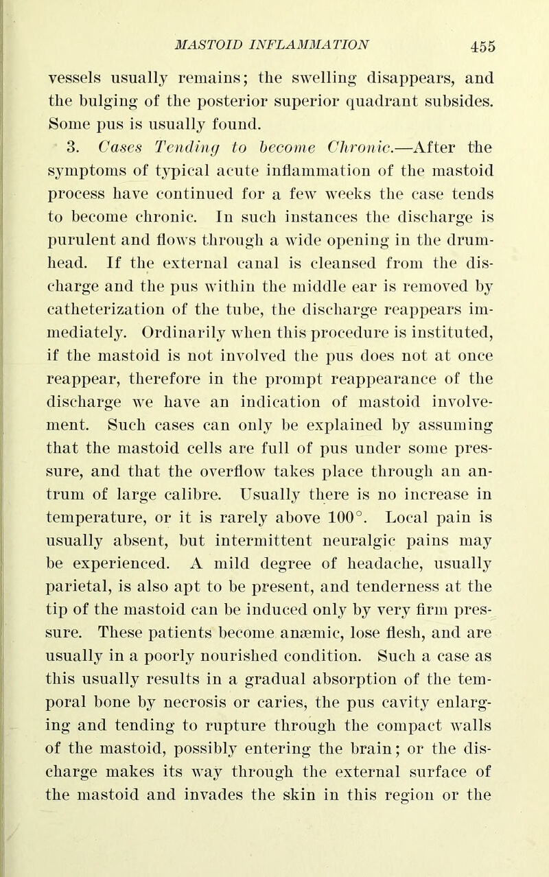 vessels usually remains; the swelling disappears, and the bulging of the posterior superior quadrant subsides. Some pus is usually found. 3. Cases Tending to become Chronic.—After the symptoms of typical acute inflammation of the mastoid process have continued for a few weeks the case tends to become chronic. In such instances the discharge is purulent and flows through a wide opening in the drum- head. If the external canal is cleansed from the dis- charge and the pus within the middle ear is removed by catheterization of the tube, the discharge reappears im- mediately. Ordinarily when this procedure is instituted, if the mastoid is not involved the pus does not at once reappear, therefore in the prompt reappearance of the discharge we have an indication of mastoid involve- ment. Such cases can only be explained by assuming that the mastoid cells are full of pus under some pres- sure, and that the overflow takes place through an an- trum of large calibre. Usually there is no increase in temperature, or it is rarely above 100°. Local pain is usually absent, but intermittent neuralgic pains may be experienced. A mild degree of headache, usually parietal, is also apt to be present, and tenderness at the tip of the mastoid can be induced only by very firm pres- sure. These patients become anaemic, lose flesh, and are usually in a poorly nourished condition. Such a case as this usually results in a gradual absorption of the tem- poral bone by necrosis or caries, the pus cavity enlarg- ing and tending to rupture through the compact walls of the mastoid, possibly entering the brain; or the dis- charge makes its way through the external surface of the mastoid and invades the skin in this region or the