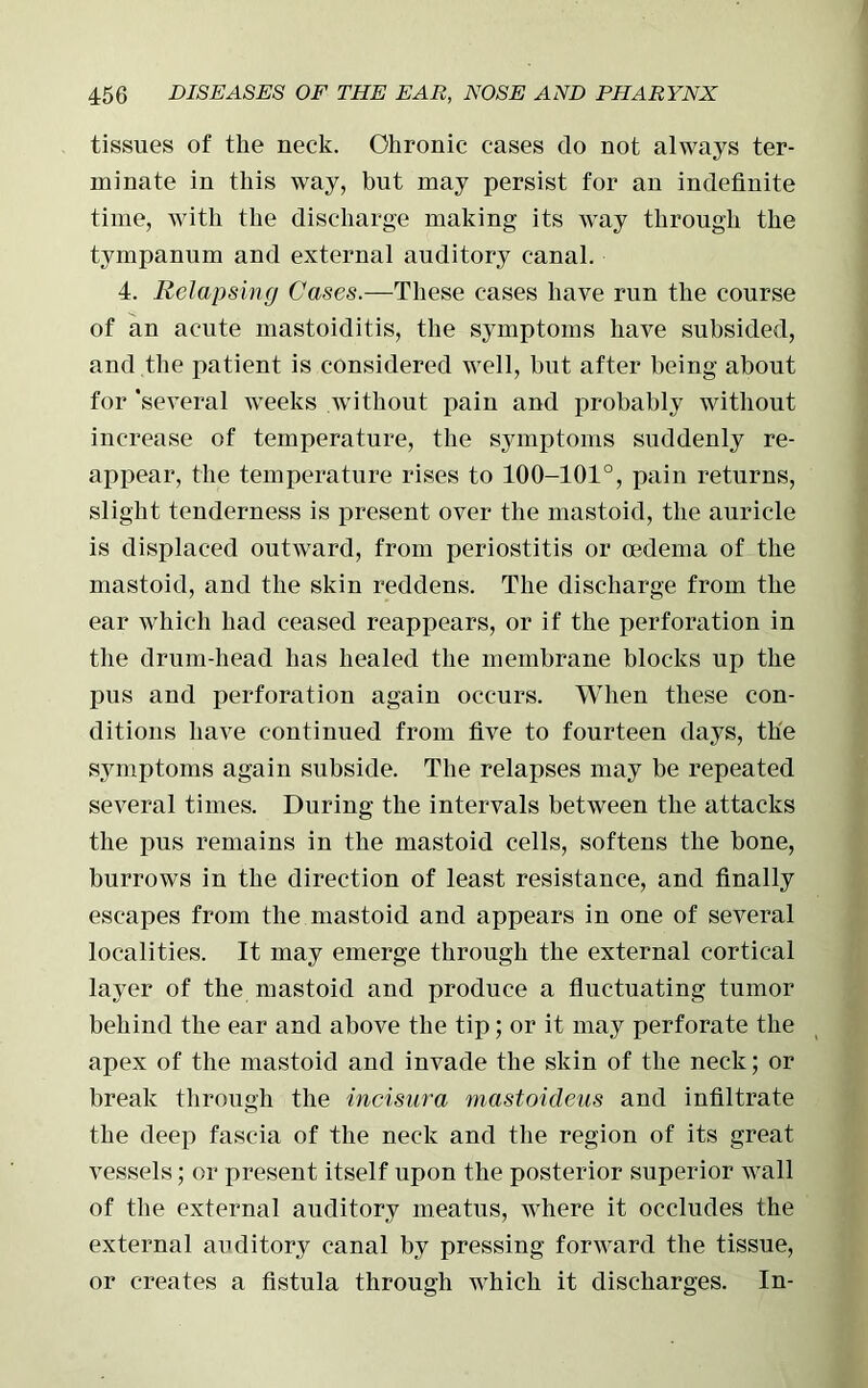 tissues of the neck. Chronic cases do not always ter- minate in this way, but may persist for an indefinite time, with the discharge making its way through the tympanum and external auditory canal. 4. Relapsing Cases.—These cases have run the course of an acute mastoiditis, the symptoms have subsided, and the patient is considered well, but after being about for ‘several weeks without pain and probably without increase of temperature, the symptoms suddenly re- appear, the temperature rises to 100-101°, pain returns, slight tenderness is present over the mastoid, the auricle is displaced outward, from periostitis or oedema of the mastoid, and the skin reddens. The discharge from the ear which had ceased reappears, or if the perforation in the drum-head has healed the membrane blocks up the pus and perforation again occurs. When these con- ditions have continued from five to fourteen days, the symptoms again subside. The relapses may be repeated several times. During the intervals between the attacks the pus remains in the mastoid cells, softens the bone, burrows in the direction of least resistance, and finally escapes from the mastoid and appears in one of several localities. It may emerge through the external cortical layer of the mastoid and produce a fluctuating tumor behind the ear and above the tip; or it may perforate the apex of the mastoid and invade the skin of the neck; or break through the incisura mastoideus and infiltrate the deep fascia of the neck and the region of its great vessels; or present itself upon the posterior superior wall of the external auditory meatus, where it occludes the external auditory canal by pressing forward the tissue, or creates a fistula through which it discharges. In-