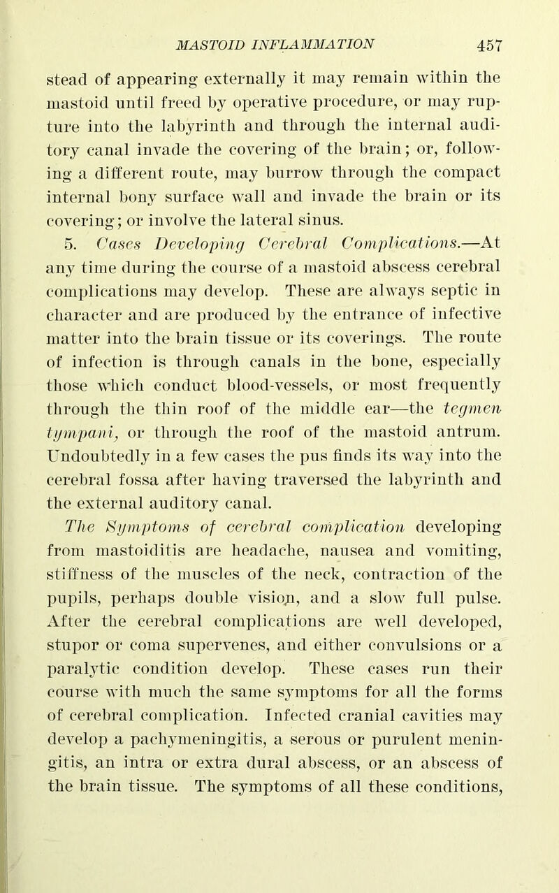 stead of appearing externally it may remain within the mastoid until freed by operative procedure, or may rup- ture into the labyrinth and through the internal audi- tory canal invade the covering of the brain; or, follow- ing a different route, may burrow through the compact internal bony surface wall and invade the brain or its covering; or involve the lateral sinus. 5. Cases Developing Cerebral Complications.—At any time during the course of a mastoid abscess cerebral complications may develop. These are always septic in character and are produced by the entrance of infective matter into the brain tissue or its coverings. The route of infection is through canals in the bone, especially those which conduct blood-vessels, or most frequently through the thin roof of the middle ear—the tegmen tijmpani, or through the roof of the mastoid antrum. Undoubtedly in a few cases the pus finds its way into the cerebral fossa after having traversed the labyrinth and the external auditory canal. The Symptoms of cerebral complication developing from mastoiditis are headache, nausea and vomiting, stiffness of the muscles of the neck, contraction of the pupils, perhaps double visioji, and a slow full pulse. After the cerebral complications are well developed, stupor or coma supervenes, and either convulsions or a paralytic condition develop. These cases run their course with much the same symptoms for all the forms of cerebral complication. Infected cranial cavities may develop a pachymeningitis, a serous or purulent menin- gitis, an intra or extra dural abscess, or an abscess of the brain tissue. The symptoms of all these conditions,