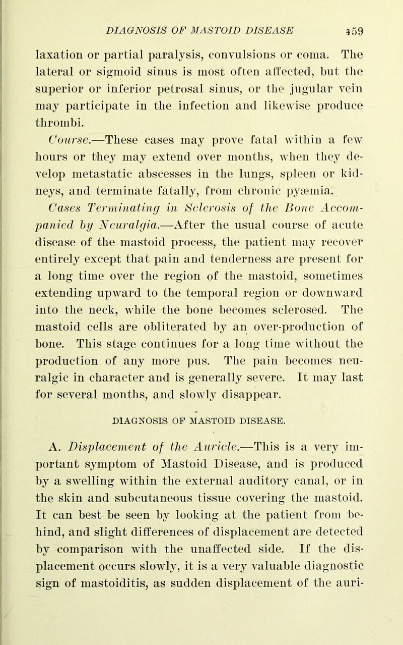 laxation or partial paralysis, convulsions or coma. The lateral or sigmoid sinus is most often affected, but the superior or inferior petrosal sinus, or the jugular vein may participate in the infection and likewise produce thrombi. Course.—These cases may prove fatal within a few hours or they may extend over months, when they de- velop metastatic abscesses in the lungs, spleen or kid- neys, and terminate fatally, from chronic pyaemia. Cases Terminating in Sclerosis of the Bone Accom- panied hg Neuralgia.—After the usual course of acute disease of the mastoid process, the patient may recover entirely except that pain and tenderness are present for a long time over the region of the mastoid, sometimes extending upward to the temporal region or downward into the neck, while the bone becomes sclerosed. The mastoid cells are obliterated by an over-production of bone. This stage continues for a long time without the production of any more pus. The pain becomes neu- ralgic in character and is generally severe. It ma}r last for several months, and slowly disappear. DIAGNOSIS OF MASTOID DISEASE. A. Displacement of the Auricle.—This is a very im- portant symptom of Mastoid Disease, and is produced by a swelling within the external auditory canal, or in the skin and subcutaneous tissue covering the mastoid. It can best be seen by looking at the patient from be- hind, and slight differences of displacement are detected by comparison with the unaffected side. If the dis- placement occurs slowly, it is a very valuable diagnostic sign of mastoiditis, as sudden displacement of the auri-