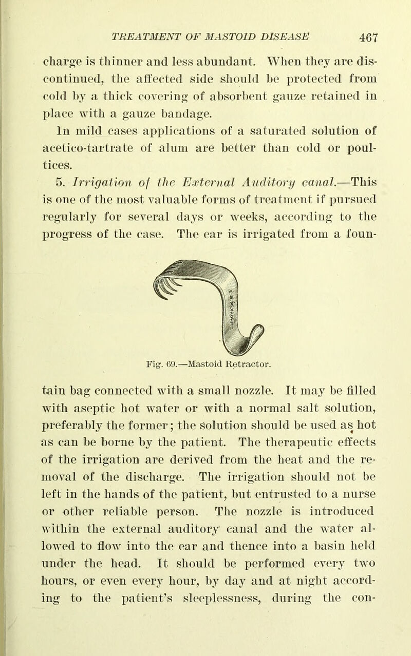 charge is thinner and less abundant. When they are dis- continued, the affected side should be protected from cold by a thick covering of absorbent gauze retained in place with a gauze bandage. In mild cases applications of a saturated solution of acetico-tartrate of alum are better than cold or poul- tices. 5. Irrigation of the External Auditory canal.—This is one of the most valuable forms of treatment if pursued regularly for several days or weeks, according to the progress of the case. The ear is irrigated from a foun- Fig. 69.—Mastoid Retractor. tain bag connected with a small nozzle. It may be filled with aseptic hot water or with a normal salt solution, preferably the former; the Solution should be used as hot as can be borne by the patient. The therapeutic effects of the irrigation are derived from the heat and the re- moval of the discharge. The irrigation should not be left in the hands of the patient, but entrusted to a nurse or other reliable person. The nozzle is introduced within the external auditory canal and the water al- lowed to flow into the ear and thence into a basin held under the head. It should be performed every two hours, or even every hour, by day and at night accord- ing to the patient’s sleeplessness, during the con-