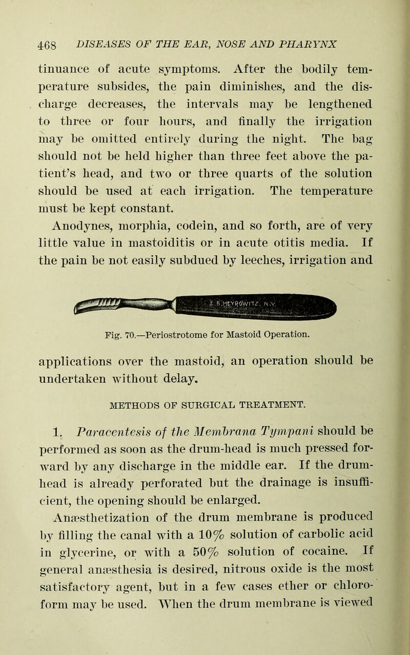 tinuanee of acute symptoms. After the bodily tem- perature subsides, the pain diminishes, and the dis- charge decreases, the intervals may be lengthened to three or four hours, and finally the irrigation may be omitted entirely during the night. The bag should not be held higher than three feet above the pa- tient’s head, and two or three quarts of the solution should be used at each irrigation. The temperature must be kept constant. Anodynes, morphia, codein, and so forth, are of very little value in mastoiditis or in acute otitis media. If the pain be not easily subdued by leeches, irrigation and Fig. 70.—Periostrotome for Mastoid Operation. applications over the mastoid, an operation should be undertaken without delay. METHODS OF SURGICAL TREATMENT. 1. Paracentesis of the Membrana Tympani should be performed as soon as the drum-head is much pressed for- ward by any discharge in the middle ear. If the drum- head is already perforated but the drainage is insuffi- cient, the opening should be enlarged. Anesthetization of the drum membrane is produced by filling the canal with a 10% solution of carbolic acid in glycerine, or with a 50% solution of cocaine. If general anesthesia is desired, nitrous oxide is the most satisfactory agent, but in a few cases ether or chloro- form may be used. When the drum membrane is viewed