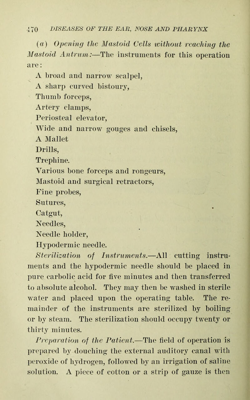 (a) Opening the Mastoid Cells without reaching the Mastoid Antrum:—The instruments for this operation are: A broad and narrow scalpel, A sharp curved bistoury, Thumb forceps, Artery clamps, Periosteal elevator, Wide and narrow gouges and chisels, A Mallet Drills, Trephine. Various bone forceps and rongeurs, Mastoid and surgical retractors, Fine probes, Sutures, Catgut, Needles, Needle holder, Hypodermic needle. Sterilization of Instruments.—All cutting instru- ments and the hypodermic needle should be placed in pure carbolic acid for five minutes and then transferred to absolute alcohol. They may then be washed in sterile water and placed upon the operating table. The re- mainder of the instruments are sterilized by boiling or by steam. The sterilization should occupy twenty or thirty minutes. Preparation of the Patient.—The field of operation is prepared by douching the external auditory canal with peroxide of hydrogen, followed by an irrigation of saline solution. A piece of cotton or a strip of gauze is then
