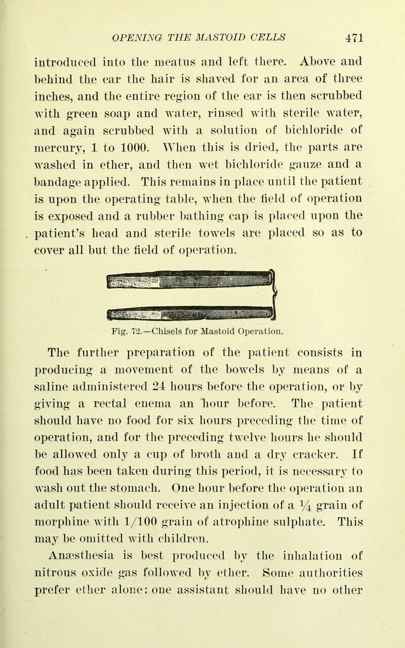 introduced into the meatus and left there. Above and behind the ear the hair is shaved for an area of three inches, and the entire region of the ear is then scrubbed with green soap and water, rinsed with sterile water, and again scrubbed with a solution of bichloride of mercury, 1 to 1000. When this is dried, the parts are washed in ether, and then wet bichloride gauze and a bandage applied. This remains in place until the patient is upon the operating table, when the field of operation is exposed and a rubber bathing cap is placed upon the patient’s head and sterile towels are placed so as to cover all but the field of operation. Fig. 73.—Chisels for Mastoid Operation. The further preparation of the patient consists in producing a movement of the bowels by means of a saline administered 24 hours before the operation, or by giving a rectal enema an hour before. The patient should have no food for six hours preceding the time of operation, and for the preceding twelve hours he should be allowed only a cup of broth and a dry cracker. If food has been taken during this period, it is necessary to wash out the stomach. One hour before the operation an adult patient should receive an injection of a *4 grain of morphine with 1/100 grain of atrophine sulphate. This may be omitted with children. Amestliesia is best produced by the inhalation of nitrous oxide gas followed by ether. Some authorities prefer ether alone: one assistant should have no other