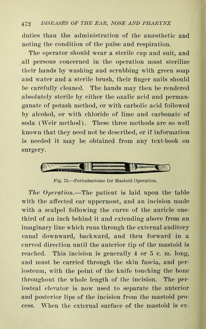 duties than the administration of the anesthetic and noting the condition of the pulse and respiration. The operator should wear a sterile cap and suit, and all persons concerned in the operation must sterilize their hands by washing and scrubbing with green soap and water and a sterile brush, their finger nails should be carefully cleaned. The hands may then be rendered absolutely sterile by either the oxalic acid and perman- ganate of potash method, or with carbolic acid followed by alcohol, or with chloride of lime and carbonate of soda (Weir method). These three methods are so well known that they need not be described, or if information is needed it may be obtained from any text-book on surgery. Fig. 73.—Periosteotome for Mastoid Operation. The Operation.—The patient is laid upon the table with the affected ear uppermost, and an incision made with a scalpel following the curve of the auricle one- third of an inch behind it and extending above from an imaginary line which runs through the external auditory canal downward, backward, and then forward in a curved direction until the anterior tip of the mastoid is reached. This incision is generally 4 or 5 c. m. long, and must be carried through the skin fascia, and per- iosteum, with the point of the knife touching the bone throughout the whole length of the incision. The per- iosteal elevator is now used to separate the anterior and posterior lips of the incision from the mastoid pro- cess. When the external surface of the mastoid is ex-