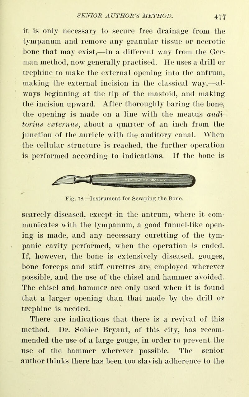 it is only necessary to secure free drainage from the tympanum and remove any granular tissue or necrotic- bone that may exist,—in a different way from the Ger- man method, now generally practised. He uses a drill or trephine to make the external opening into the antrum, making the external incision in the classical way,—al- ways beginning at the tip of the mastoid, and making the incision upward. After thoroughly baring the bone, the opening is made on a line with the meatus audi- torias externus, about a quarter of an inch from the junction of the auricle with the auditory canal. When the cellular structure is reached, the further operation is performed according to indications. If the bone is Fig. 78.—Instrument for Scraping the Bone. scarcely diseased, except in the antrum, where it com- municates with the tympanum, a good funnel-like open- ing is made, and any necessary curetting of the tym- panic cavity performed, when the operation is ended. If, however, the bone is extensively diseased, gouges, bone forceps and stiff curettes are employed wherever possible, and the use of the chisel and hammer avoided. The chisel and hammer are only used when it is found that a larger opening than that made by the drill or trephine is needed. There are indications that there is a revival of this method. Dr. Soliier Bryant, of this city, has recom- mended the use of a large gouge, in order to prevent the use of the hammer wherever possible. The senior author thinks there has been too slavish adherence to the