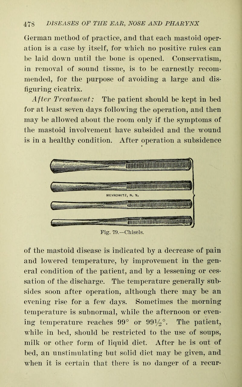 German method of practice, and that each mastoid oper- ation is a case by itself, for which no positive rules can be laid down until the bone is opened. Conservatism, in removal of sound tissue, is to be earnestly recom- mended, for the purpose of avoiding a large and dis- figuring cicatrix. After Treatment: The patient should be kept in bed for at least seven days following the operation, and then may be allowed about the room only if the symptoms of the mastoid involvement have subsided and the wound is in a healthy condition. After operation a subsidence ( : iHOTHmillllllllllHIllilllUl m 1 mm MEYROWITZ, N. Y. t -- ' '—-JlllMililll,lllM.lilMilllMMMUIIlllllllllll,| iiif Fig. 79.—Chisels. of the mastoid disease is indicated by a decrease of pain and lowered temperature, by improvement in the gen- eral condition of the patient, and by a lessening or ces- sation of the discharge. The temperature generally sub- sides soon after operation, although there may be an evening rise for a few days. Sometimes the morning temperature is subnormal, while the afternoon or even- ing temperature reaches 99° or 99!/^°. The patient, while in bed, should be restricted to the use of soups, milk or other form of liquid diet. After he is out of bed, an unstimulating but solid diet may be given, and when it is certain that there is no danger of a recur-