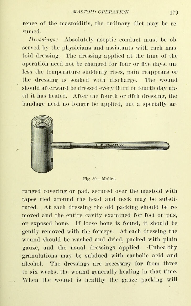 rence of the mastoiditis, the ordinary diet may be re- sumed. Dt ■essings: Absolutely aseptic conduct must be ob- served by the physicians and assistants with each mas- toid dressing. The dressing applied at the time of the operation need not be changed for four or five days, un- less the temperature suddenly rises, pain reappears or the dressing is soaked with discharge. The wound should afterward be dressed every third or fourth day un- til it has healed. After the fourth or fifth dressing, the bandage need no longer be applied, but a specially ar- ranged covering or pad, secured over the mastoid with tapes tied around the head and neck may be substi- tuted. At each dressing the old packing should be re- moved and the entire cavity examined for foci or pus, or exposed bone. If loose bone is found, it should be gently removed with the forceps. At each dressing the wound should be washed and dried, packed with plain gauze, and the usual dressings applied. -Unhealthy granulations may be subdued with carbolic acid and alcohol. The dressings are necessary for from three to six weeks, the wound generally healing in that time. When the wound is healthy the gauze packing will