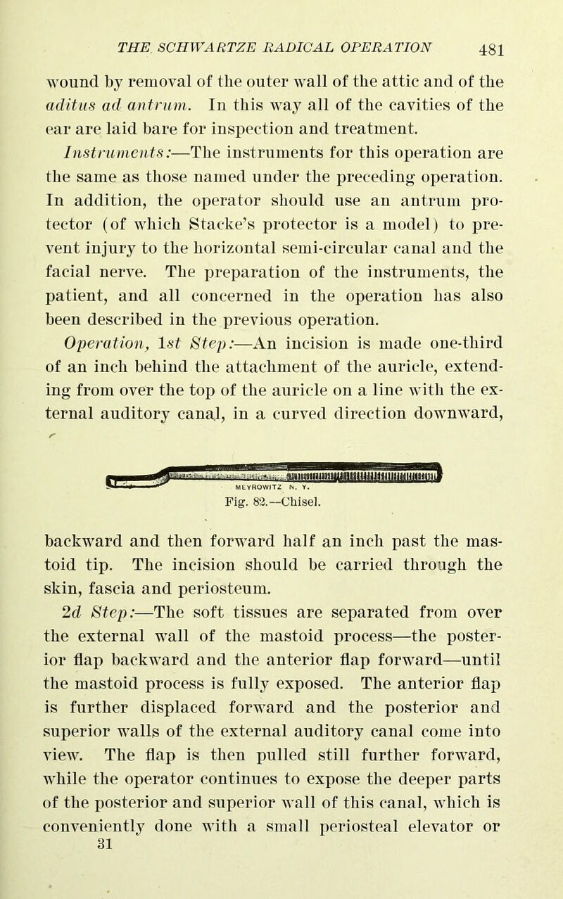 wound by removal of the outer wall of the attic and of the aditus ad antrum. In this way all of the cavities of the ear are laid hare for inspection and treatment. Instruments:—The instruments for this operation are the same as those named under the preceding operation. In addition, the operator should use an antrum pro- tector (of which Stacke’s protector is a model) to pre- vent injury to the horizontal semi-circular canal and the facial nerve. The preparation of the instruments, the patient, and all concerned in the operation has also been described in the previous operation. Operation, 1st Step:—An incision is made one-third of an inch behind the attachment of the auricle, extend- ing from over the top of the auricle on a line with the ex- ternal auditory canal, in a curved direction downward, Fig. 82.— Chisel. backward and then forward half an inch past the mas- toid tip. The incision should be carried through the skin, fascia and periosteum. 2d Step:—The soft tissues are separated from over the external wall of the mastoid process—the poster- ior flap backward and the anterior flap forward—until the mastoid process is fully exposed. The anterior flap is further displaced forward and the posterior and superior walls of the external auditory canal come into view. The flap is then pulled still further forward, while the operator continues to expose the deeper parts of the posterior and superior wall of this canal, which is conveniently done with a small periosteal elevator or 31