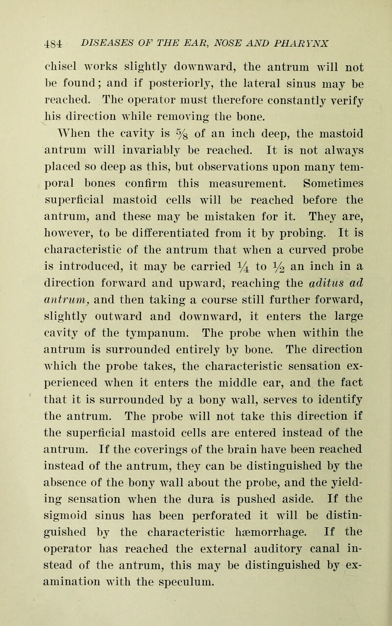 chisel works slightly downward, the antrum will not be found; and if posteriorly, the lateral sinus may be reached. The operator must therefore constantly verify his direction while removing the bone. When the cavity is % of an inch deep, the mastoid antrum will invariably be reached. It is not always placed so deep as this, but observations upon many tem- poral bones confirm this measurement. Sometimes superficial mastoid cells will be reached before the antrum, and these may be mistaken for it. They are, however, to be differentiated from it by probing. It is characteristic of the antrum that when a curved probe is introduced, it may be carried y± to % an inch in a direction forward and upward, reaching the aditus ad antrum, and then taking a course still further forward, slightly outward and downward, it enters the large cavity of the tympanum. The probe when within the antrum is surrounded entirely by bone. The direction which the probe takes, the characteristic sensation ex- perienced when it enters the middle ear, and the fact that it is surrounded by a bony wall, serves to identify the antrum. The probe will not take this direction if the superficial mastoid cells are entered instead of the antrum. If the coverings of the brain have been reached instead of the antrum, they can be distinguished by the absence of the bony wall about the probe, and the yield- ing sensation when the dura is pushed aside. If the sigmoid sinus has been perforated it will be distin- guished by the characteristic haemorrhage. If the operator has reached the external auditory canal in- stead of the antrum, this may be distinguished by ex- amination with the speculum.