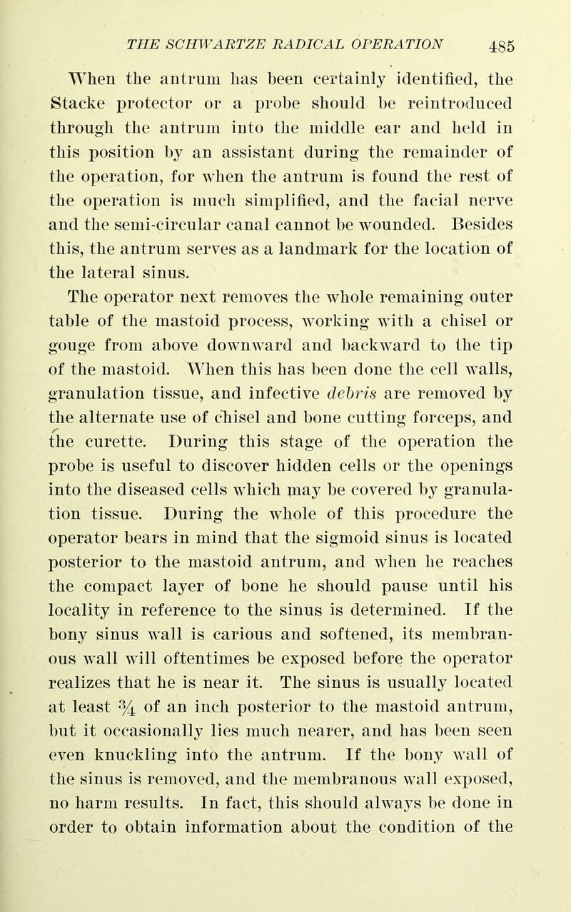 When the antrum has been certainly identified, the Stacke protector or a probe should be reintroduced through the antrum into the middle ear and held in this position by an assistant during the remainder of the operation, for when the antrum is found the rest of the operation is much simplified, and the facial nerve and the semi-circular canal cannot be wounded. Besides this, the antrum serves as a landmark for the location of the lateral sinus. The operator next removes the whole remaining outer table of the mastoid process, working with a chisel or gouge from above downward and backward to the tip of the mastoid. When this has been done the cell walls, granulation tissue, and infective debris are removed by the alternate use of chisel and bone cutting forceps, and the curette. During this stage of the operation the probe is useful to discover hidden cells or the openings into the diseased cells which may be covered by granula- tion tissue. During the whole of this procedure the operator bears in mind that the sigmoid sinus is located posterior to the mastoid antrum, and when he reaches the compact layer of bone he should pause until his locality in reference to the sinus is determined. If the bony sinus wall is carious and softened, its membran- ous wall will oftentimes be exposed before the operator realizes that he is near it. The sinus is usually located at least % of an inch posterior to the mastoid antrum, but it occasionally lies much nearer, and has been seen even knuckling into the antrum. If the bony wall of the sinus is removed, and the membranous wall exposed, no harm results. In fact, this should always be done in order to obtain information about the condition of the