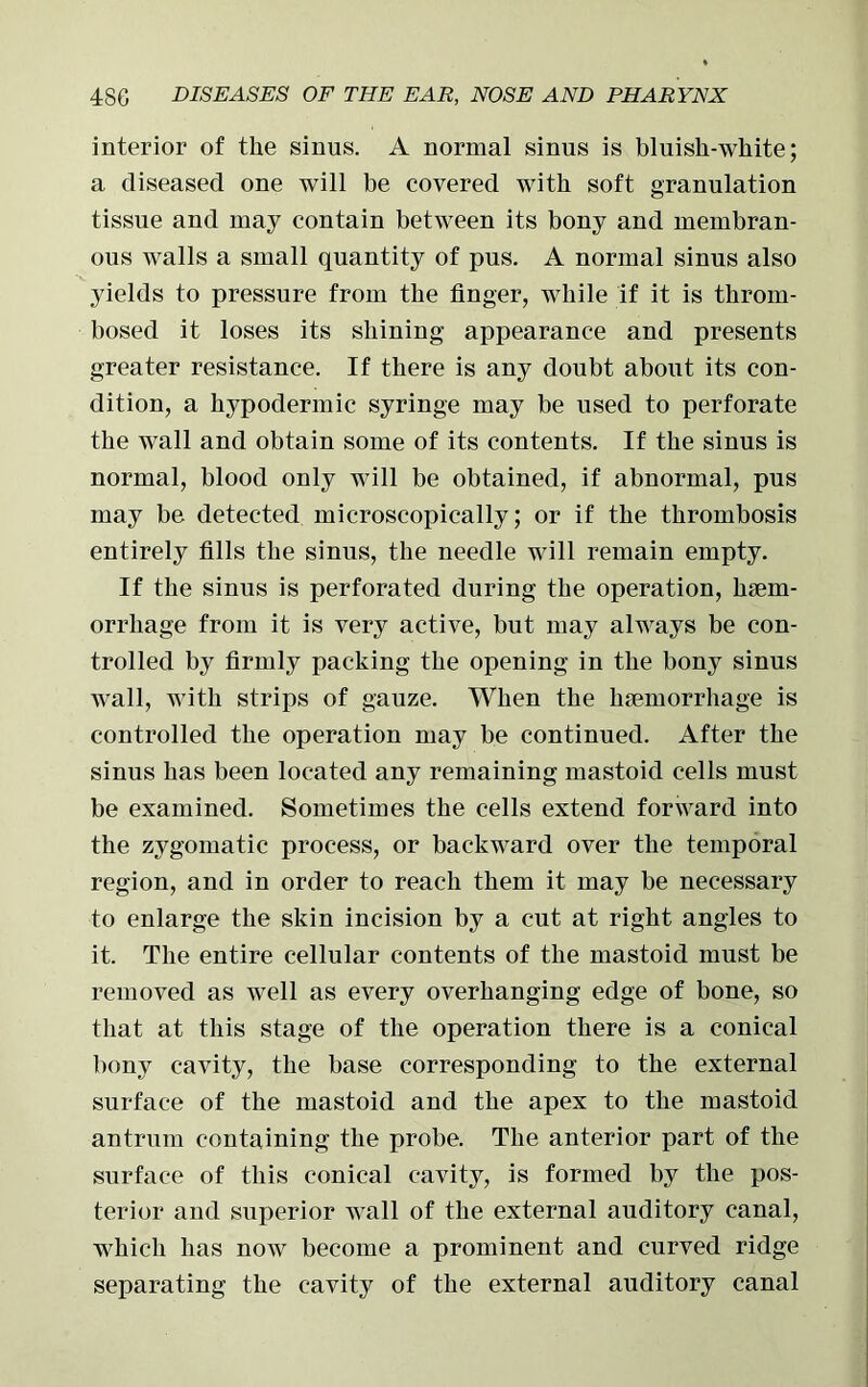 interior of the sinus. A normal sinus is bluish-white; a diseased one will be covered with soft granulation tissue and may contain between its bony and membran- ous walls a small quantity of pus. A normal sinus also yields to pressure from the finger, while if it is throm- bosed it loses its shining appearance and presents greater resistance. If there is any doubt about its con- dition, a hypodermic syringe may be used to perforate the wall and obtain some of its contents. If the sinus is normal, blood only will be obtained, if abnormal, pus may be detected microscopically; or if the thrombosis entirely fills the sinus, the needle will remain empty. If the sinus is perforated during the operation, haem- orrhage from it is very active, but may always be con- trolled by firmly packing the opening in the bony sinus wall, with strips of gauze. When the haemorrhage is controlled the operation may be continued. After the sinus has been located any remaining mastoid cells must be examined. Sometimes the cells extend forward into the zygomatic process, or backward over the temporal region, and in order to reach them it may be necessary to enlarge the skin incision by a cut at right angles to it. The entire cellular contents of the mastoid must be removed as well as every overhanging edge of bone, so that at this stage of the operation there is a conical bony cavity, the base corresponding to the external surface of the mastoid and the apex to the mastoid antrum containing the probe. The anterior part of the surface of this conical cavity, is formed by the pos- terior and superior wall of the external auditory canal, which has now become a prominent and curved ridge separating the cavity of the external auditory canal