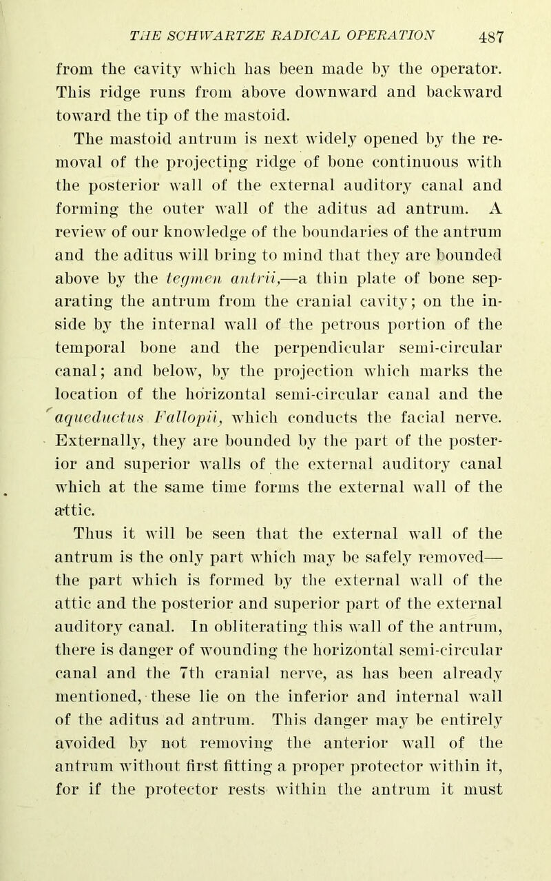 from the cavity which has been made by the operator. This ridge runs from above downward and backward toward the tip of the mastoid. The mastoid antrum is next widely opened by the re- moval of the projecting ridge of bone continuous with the posterior wall of the external auditory canal and forming the outer wall of the aditus ad antrum. A review of our knowledge of the boundaries of the antrum and the aditus will bring to mind that they are bounded above by the tegmen antrii,—a thin plate of bone sep- arating the antrum from the cranial cavity; on the in- side by the internal wall of the petrous portion of the temporal bone and the perpendicular semi-circular canal; and below, by the projection which marks the location of the horizontal semi-circular canal and the aqueductus Fallopii, which conducts the facial nerve. Externally, they are bounded by the part of the poster- ior and superior walls of the external auditory canal which at the same time forms the external wall of the attic. Thus it will be seen that the external wall of the antrum is the only part which may be safely removed— the part which is formed by the external wall of the attic and the posterior and superior part of the external auditory canal. In obliterating this wall of the antrum, there is danger of wounding the horizontal semi-circular canal and the 7th cranial nerve, as has been already mentioned, these lie on the inferior and internal wall of the aditus ad antrum. This danger may he entirely avoided by not removing the anterior wall of the antrum without first fitting a proper protector within it, for if the protector rests within the antrum it must