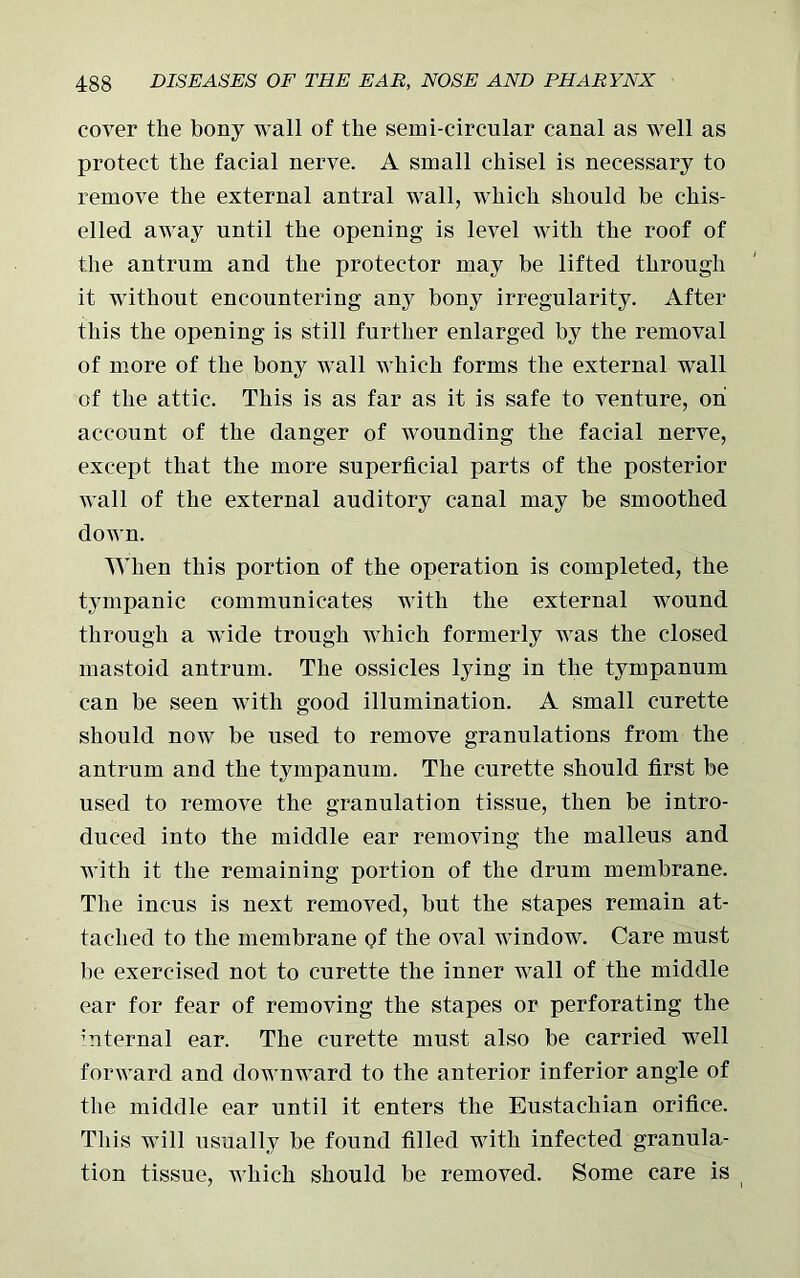 cover the bony wall of the semi-circular canal as well as protect the facial nerve. A small chisel is necessary to remove the external antral wall, which should be chis- elled away until the opening is level with the roof of the antrum and the protector may be lifted through it without encountering any bony irregularity. After this the opening is still further enlarged by the removal of more of the bony wall which forms the external wall of the attic. This is as far as it is safe to venture, on account of the danger of wounding the facial nerve, except that the more superficial parts of the posterior wall of the external auditory canal may be smoothed down. When this portion of the operation is completed, the tympanic communicates with the external wound through a wide trough which formerly was the closed mastoid antrum. The ossicles lying in the tympanum can be seen with good illumination. A small curette should now be used to remove granulations from the antrum and the tympanum. The curette should first be used to remove the granulation tissue, then be intro- duced into the middle ear removing the malleus and with it the remaining portion of the drum membrane. The incus is next removed, but the stapes remain at- tached to the membrane Qf the oval window. Care must be exercised not to curette the inner wall of the middle ear for fear of removing the stapes or perforating the ’nternal ear. The curette must also be carried well forward and downward to the anterior inferior angle of the middle ear until it enters the Eustachian orifice. This will usually be found filled with infected granula- tion tissue, which should be removed. Some care is