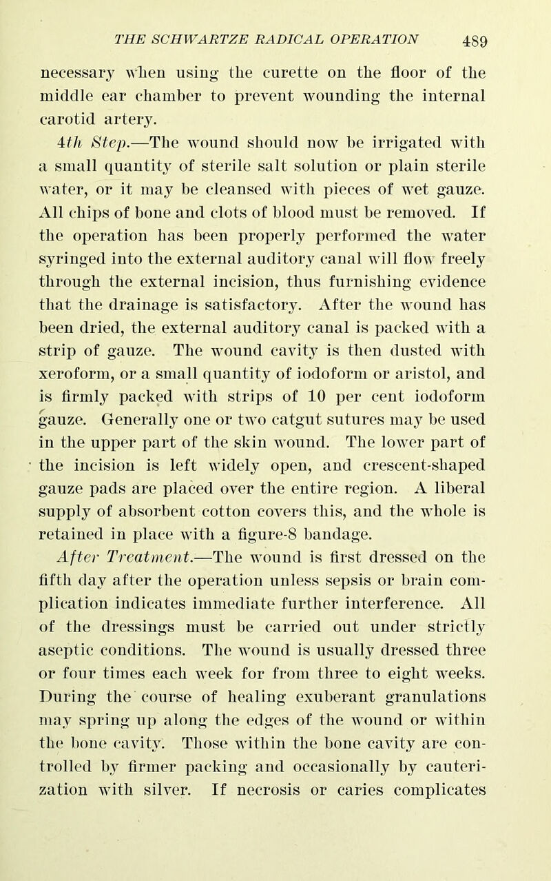 necessary when using tlie curette on the floor of the middle ear chamber to prevent wounding the internal carotid artery. 4tli Step.—The wound should now be irrigated with a small quantity of sterile salt solution or plain sterile water, or it may be cleansed with pieces of wet gauze. All chips of bone and clots of blood must be removed. If the operation has been properly performed the water syringed into the external auditory canal will flow freely through the external incision, thus furnishing evidence that the drainage is satisfactory. After the wound has been dried, the external auditory canal is packed with a strip of gauze. The wound cavity is then dusted with xeroform, or a small quantity of iodoform or aristol, and is firmly packed with strips of 10 per cent iodoform gauze. Generally one or two catgut sutures may be used in the upper part of the skin w ound. The low^er part of the incision is left widely open, and crescent-shaped gauze pads are placed over the entire region. A liberal supply of absorbent cotton covers this, and the whole is retained in place with a figure-8 bandage. After Treatment.—The wound is first dressed on the fifth day after the operation unless sepsis or brain com- plication indicates immediate further interference. All of the dressings must be carried out under strictly aseptic conditions. The wound is usually dressed three or four times each week for from three to eight weeks. During the course of healing exuberant granulations may spring up along the edges of the wound or within the hone cavity. Those within the bone cavity are con- trolled by firmer packing and occasionally by cauteri- zation with silver. If necrosis or caries complicates