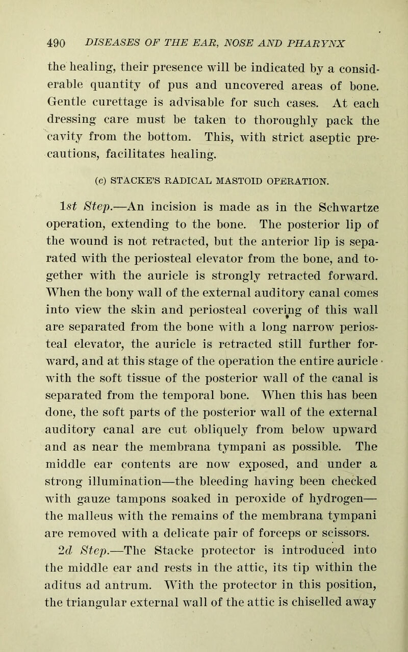 the healing, their presence will be indicated by a consid- erable quantity of pus and uncovered areas of bone. Gentle curettage is advisable for such cases. At each dressing care must be taken to thoroughly pack the cavity from the bottom. This, with strict aseptic pre- cautions, facilitates healing. (c) STACKE’S RADICAL MASTOID OPERATION. 1st Step.—An incision is made as in the Schwartze operation, extending to the bone. The posterior lip of the wound is not retracted, but the anterior lip is sepa- rated with the periosteal elevator from the bone, and to- gether with the auricle is strongly retracted forward. When the bony wall of the external auditory canal comes into view the skin and periosteal covering of this wall are separated from the bone with a long narrow perios- teal elevator, the auricle is retracted still further for- ward, and at this stage of the operation the entire auricle with the soft tissue of the posterior wall of the canal is separated from the temporal bone. When this has been done, the soft parts of the posterior wall of the external auditory canal are cut obliquely from below upward and as near the membrana tympani as possible. The middle ear contents are now exposed, and under a strong illumination—the bleeding having been checked with gauze tampons soaked in peroxide of hydrogen— the malleus with the remains of the membrana tympani are removed with a delicate pair of forceps or scissors. 2cl Step.—The Stacke protector is introduced into the middle ear and rests in the attic, its tip within the aditus ad antrum. With the protector in this position, the triangular external wall of the attic is chiselled away