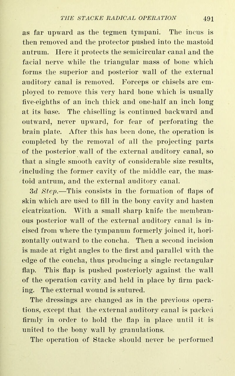as far upward as the tegmen tympani. The incus is then removed and the protector pushed into the mastoid antrum. Here it protects the semicircular canal and the facial nerve while the triangular mass of bone which forms the superior and posterior wall of the external auditory canal is removed. Forceps or chisels are em- ployed to remove this very hard bone which is usually five-eighths of an inch thick and one-half an inch long at its base. The chiselling is continued backward and outward, never upward, for fear of perforating the brain plate. After this has been done, the operation is completed by the removal of all the projecting parts of the posterior wall of the external auditory canal, so that a single smooth cavity of considerable size results, ''including the former cavity of the middle ear, the mas- toid antrum, and the external auditory canal. 3d Step.—This consists in the formation of flaps of skin which are used to fill in the bony cavity and hasten cicatrization. With a small sharp knife the membran- ous posterior wall of the external auditory canal is in- cised from where the tympanum formerly joined it, hori- zontally outward to the concha. Then a second incision is made at right angles to the first and parallel with the edge of the concha, thus producing a single rectangular flap. This flap is pushed posteriorly against the wall of the operation cavity and held in place by firm pack- ing. The external wound is sutured. The dressings are changed as in the previous opera- tions, except that the external auditory canal is packed firmly in order to hold the flap in place until it is united to the bony wall by granulations. The operation of Staeke should never he performed