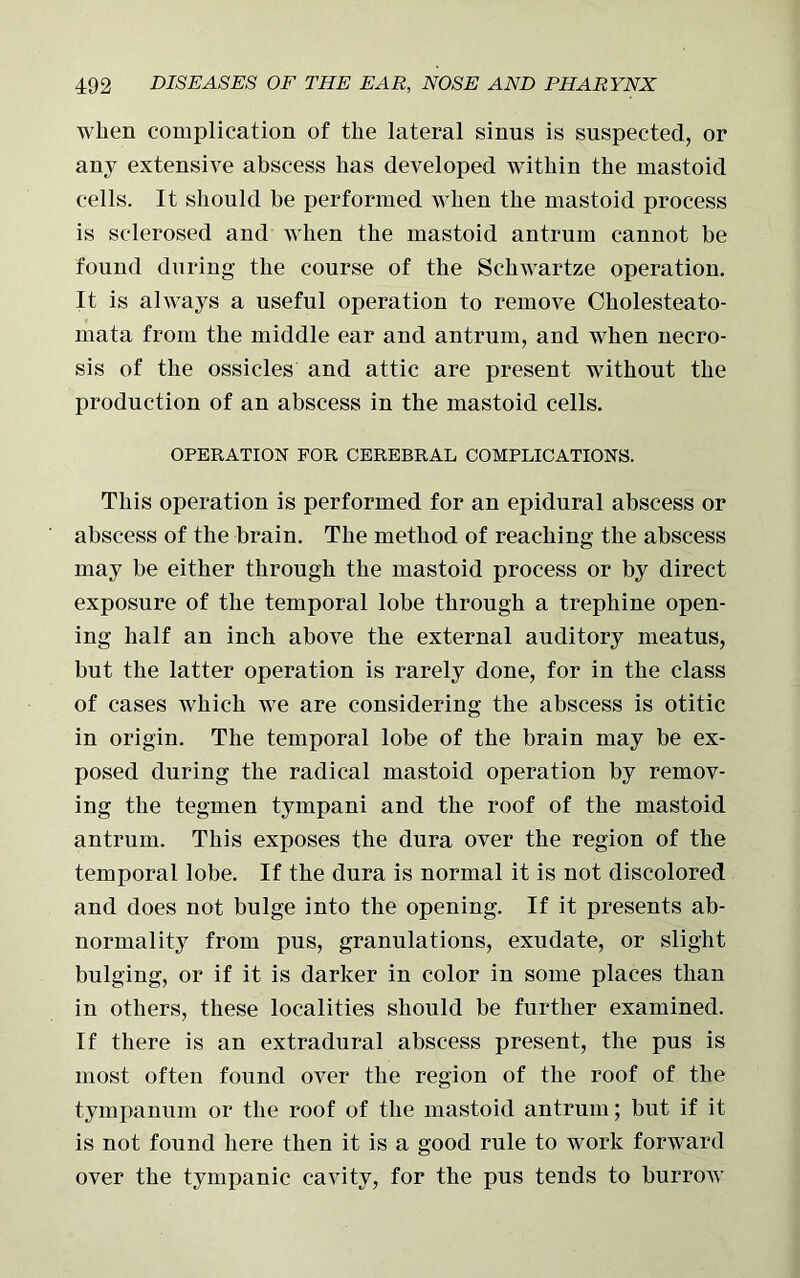 when complication of the lateral sinus is suspected, or any extensive abscess has developed within the mastoid cells. It should be performed when the mastoid process is sclerosed and when the mastoid antrum cannot be found during the course of the Schwartze operation. It is always a useful operation to remove Cliolesteato- mata from the middle ear and antrum, and when necro- sis of the ossicles and attic are present without the production of an abscess in the mastoid cells. OPERATION FOR CEREBRAL COMPLICATIONS. This operation is performed for an epidural abscess or abscess of the brain. The method of reaching the abscess may be either through the mastoid process or by direct exposure of the temporal lobe through a trephine open- ing half an inch above the external auditory meatus, but the latter operation is rarely done, for in the class of cases which we are considering the abscess is otitic in origin. The temporal lobe of the brain may be ex- posed during the radical mastoid operation by remov- ing the tegmen tympani and the roof of the mastoid antrum. This exposes the dura over the region of the temporal lobe. If the dura is normal it is not discolored and does not bulge into the opening. If it presents ab- normality from pus, granulations, exudate, or slight bulging, or if it is darker in color in some places than in others, these localities should be further examined. If there is an extradural abscess present, the pus is most often found over the region of the roof of the tympanum or the roof of the mastoid antrum; but if it is not found here then it is a good rule to work forward over the tympanic cavity, for the pus tends to burrow