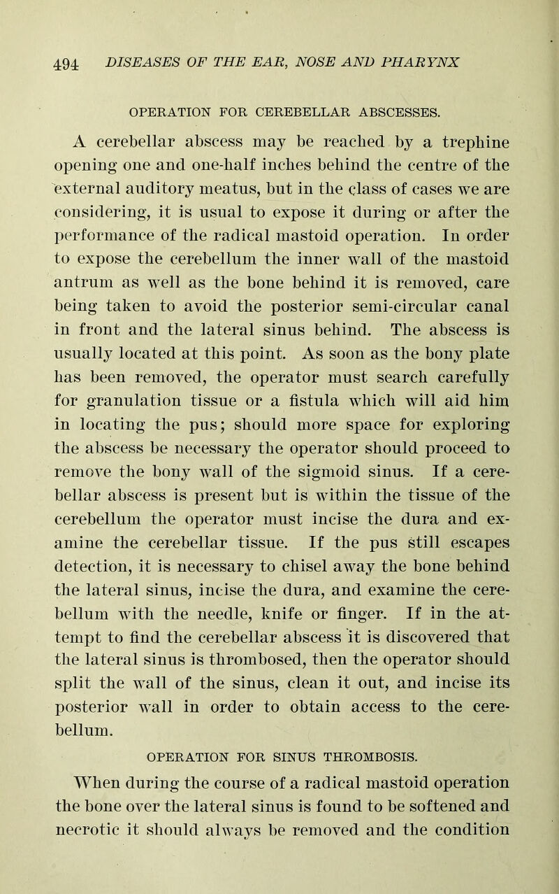 OPERATION FOR CEREBELLAR ABSCESSES. A cerebellar abscess may be reached by a trephine opening one and one-half inches behind the centre of the external auditory meatus, but in the class of cases we are considering, it is usual to expose it during or after the performance of the radical mastoid operation. In order to expose the cerebellum the inner wall of the mastoid antrum as well as the bone behind it is removed, care being taken to avoid the posterior semi-circular canal in front and the lateral sinus behind. The abscess is usually located at this point. As soon as the bony plate has been removed, the operator must search carefully for granulation tissue or a fistula which will aid him in locating the pus; should more space for exploring the abscess be necessary the operator should proceed to remove the bony wall of the sigmoid sinus. If a cere- bellar abscess is present but is within the tissue of the cerebellum the operator must incise the dura and ex- amine the cerebellar tissue. If the pus still escapes detection, it is necessary to chisel away the bone behind the lateral sinus, incise the dura, and examine the cere- bellum with the needle, knife or finger. If in the at- tempt to find the cerebellar abscess it is discovered that the lateral sinus is thrombosed, then the operator should split the wall of the sinus, clean it out, and incise its posterior wall in order to obtain access to the cere- bellum. OPERATION FOR SINUS THROMBOSIS. When during the course of a radical mastoid operation the bone over the lateral sinns is found to be softened and necrotic it should always be removed and the condition