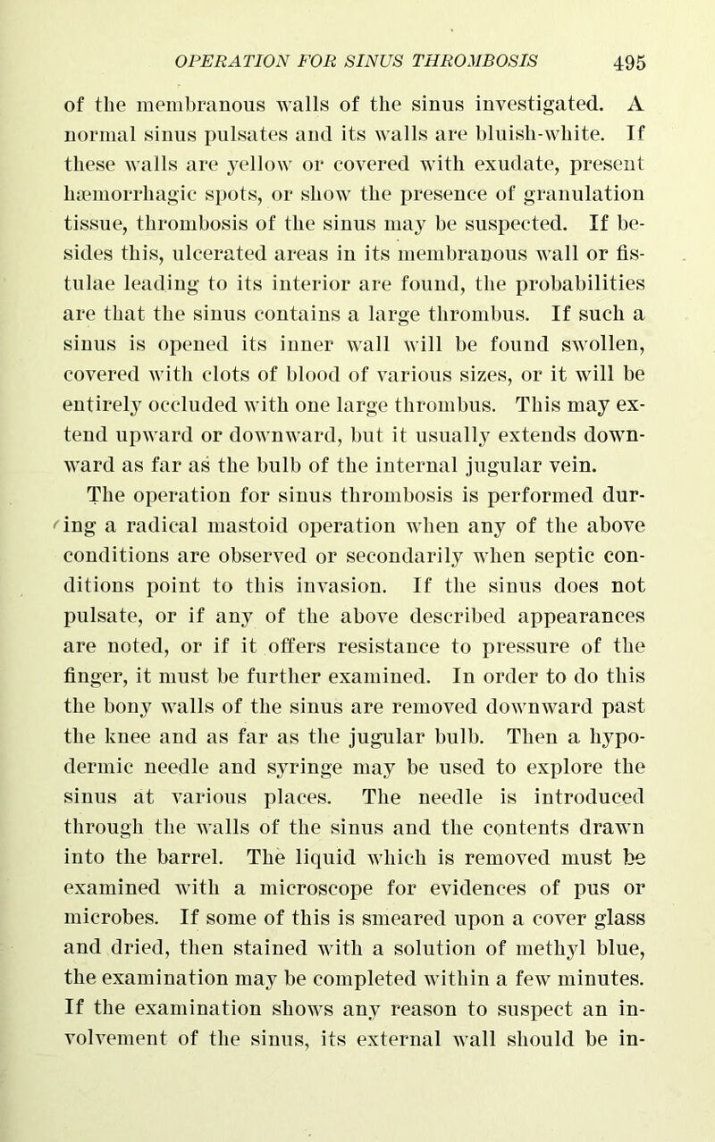 of the membranous walls of the sinus investigated. A normal sinus pulsates and its walls are bluish-white. If these walls are yellow or covered with exudate, present haemorrhagic spots, or show the presence of granulation tissue, thrombosis of the sinus may be suspected. If be- sides this, ulcerated areas in its membranous wall or fis- tulae leading to its interior are found, the probabilities are that the sinus contains a large thrombus. If such a sinus is opened its inner wall will be found swollen, covered with clots of blood of various sizes, or it will be entirely occluded with one large thrombus. This may ex- tend upward or downward, but it usually extends down- ward as far as the bulb of the internal jugular vein. The operation for sinus thrombosis is performed dur- ing a radical mastoid operation when any of the above conditions are observed or secondarily when septic con- ditions point to this invasion. If the sinus does not pulsate, or if any of the above described appearances are noted, or if it offers resistance to pressure of the finger, it must be further examined. In order to do this the bony walls of the sinus are removed downward past the knee and as far as the jugular bulb. Then a hypo- dermic needle and syringe may be used to explore the sinus at various places. The needle is introduced through the walls of the sinus and the contents drawn into the barrel. The liquid which is removed must be examined with a microscope for evidences of pus or microbes. If some of this is smeared upon a cover glass and dried, then stained with a solution of methyl blue, the examination may be completed within a few minutes. If the examination shows any reason to suspect an in- volvement of the sinus, its external wall should be in-